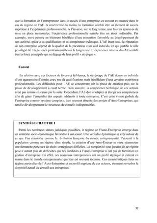 32
que la formation de l’entrepreneur dans le succès d’une entreprise, ce constat est nuancé dans le
cas du régime de l’AE. A court terme du moins, la formation semble être un élément de succès
supérieur à l’expérience professionnelle. A l’inverse, sur le long terme, une fois les épreuves de
mise en place surmontées, l’expérience professionnelle semble être un atout indéniable. Par
exemple, notre peintre en bâtiment bénéficie d’une réputation favorable au développement de
son activité, grâce à sa qualification et sa compétence technique. L’AE étant seul, la réputation
de son entreprise dépend de la qualité de la prestation d’un seul individu, ce qui justifie le rôle
privilégié de l’expérience professionnelle sur le long terme. L’expérience relative des AE semble
être la force principale qui se dégage de leur profil « atypique ».
Constat
En relation avec ces facteurs de forces et faiblesses, le stéréotype de l’AE donne un individu
d’une quarantaine d’année, avec peu de qualifications mais bénéficiant d’une certaine expérience
professionnelle. Les difficultés pour l’AE se concentrent sur la phase de création puis sur la
phase de développement à court terme. Bien souvent, la compétence technique de ces acteurs
n’est pas remise en cause par la suite. Cependant, l’AE doit s’adapter et élargir ses compétences
afin de gérer l’ensemble des aspects inhérents à toute entreprise. C’est cette vision globale de
l’entreprise comme système complexe, bien souvent absente des projets d’Auto-Entreprises, qui
rend le développement de structures de conseils indispensables.
SYNTHÈSE CHAPITRE I
Parmi les nombreux statuts juridiques possibles, le régime de l’Auto-Entreprise émerge dans
un contexte socio-économique favorable à son essor. Une véritable dynamique se crée autour de
ce que l’on considère comme la révolution française du monde entrepreneurial. Présenté à la
population comme un régime ultra simple, la création d’une Auto-Entreprise reste néanmoins
une démarche ponctuée de choix stratégiques difficiles. La complexité sous jacente de ce régime
pose d’autant plus de difficultés que les candidats à l’Auto-Entreprise n’ont pas de formation en
gestion d’entreprise. En effet, ces nouveaux entrepreneurs ont un profil atypique et entrent en
masse dans le monde entrepreneurial qui leur est souvent inconnu. Ces caractéristiques liées au
régime particulier de l’Auto-Entreprise et au profil atypique de ces acteurs, viennent perturber le
dispositif actuel du conseil aux entreprises.
 