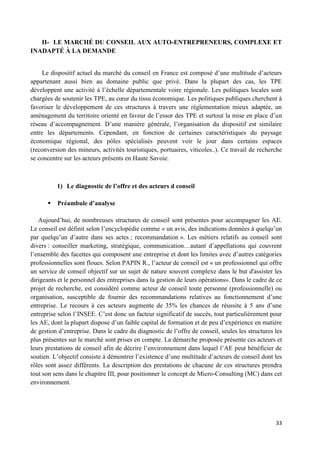 33
II- LE MARCHÉ DU CONSEIL AUX AUTO-ENTREPRENEURS, COMPLEXE ET
INADAPTÉ À LA DEMANDE
Le dispositif actuel du marché du conseil en France est composé d’une multitude d’acteurs
appartenant aussi bien au domaine public que privé. Dans la plupart des cas, les TPE
développent une activité à l’échelle départementale voire régionale. Les politiques locales sont
chargées de soutenir les TPE, au cœur du tissu économique. Les politiques publiques cherchent à
favoriser le développement de ces structures à travers une réglementation mieux adaptée, un
aménagement du territoire orienté en faveur de l’essor des TPE et surtout la mise en place d’un
réseau d’accompagnement. D’une manière générale, l’organisation du dispositif est similaire
entre les départements. Cependant, en fonction de certaines caractéristiques du paysage
économique régional, des pôles spécialisés peuvent voir le jour dans certains espaces
(reconversion des mineurs, activités touristiques, portuaires, viticoles..). Ce travail de recherche
se concentre sur les acteurs présents en Haute Savoie.
1) Le diagnostic de l’offre et des acteurs d conseil
 Préambule d’analyse
Aujourd’hui, de nombreuses structures de conseil sont présentes pour accompagner les AE.
Le conseil est définit selon l’encyclopédie comme « un avis, des indications données à quelqu’un
par quelqu’un d’autre dans ses actes ; recommandation ». Les métiers relatifs au conseil sont
divers : conseiller marketing, stratégique, communication…autant d’appellations qui couvrent
l’ensemble des facettes qui composent une entreprise et dont les limites avec d’autres catégories
professionnelles sont floues. Selon PAPIN R., l’acteur de conseil est « un professionnel qui offre
un service de conseil objectif sur un sujet de nature souvent complexe dans le but d'assister les
dirigeants et le personnel des entreprises dans la gestion de leurs opérations». Dans le cadre de ce
projet de recherche, est considéré comme acteur de conseil toute personne (professionnelle) ou
organisation, susceptible de fournir des recommandations relatives au fonctionnement d’une
entreprise. Le recours à ces acteurs augmente de 35% les chances de réussite à 5 ans d’une
entreprise selon l’INSEE. C’est donc un facteur significatif de succès, tout particulièrement pour
les AE, dont la plupart dispose d’un faible capital de formation et de peu d’expérience en matière
de gestion d’entreprise. Dans le cadre du diagnostic de l’offre de conseil, seules les structures les
plus présentes sur le marché sont prises en compte. La démarche proposée présente ces acteurs et
leurs prestations de conseil afin de décrire l’environnement dans lequel l’AE peut bénéficier de
soutien. L’objectif consiste à démontrer l’existence d’une multitude d’acteurs de conseil dont les
rôles sont assez différents. La description des prestations de chacune de ces structures prendra
tout son sens dans le chapitre III, pour positionner le concept de Micro-Consulting (MC) dans cet
environnement.
 