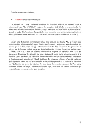 36
Enquête des acteurs principaux:
URSSAF-Entretien téléphonique
La structure de l’URSSAF répond volontiers aux questions relatives au domaine fiscal et
administratif des AE. L’URSSAF propose des entretiens individuels pour approfondir les
dossiers de création en matière de fiscalité (charges sociales et fiscales). Dans la plupart des cas,
les AE en quête d’informations plus générales sont réorientés vers les institutions spécialisées
compétentes (Centre des Formalités des Entreprises, Chambre des Métiers et de l’Artisanat..).
Malgré une déclaration extrêmement rapide pour accéder au statut d’AE, le recours aux
administrations publiques qui gèrent ce régime, est nécessaire. La nature du conseil fourni est, en
réalité, quasi exclusivement de type administratif : c'est-à-dire l’ensemble des procédures à
suivre, les différentes options ouvertes, l’explication des régimes fiscaux et sociaux…etc.
L’URSSAF et le RSI sont les acteurs administratifs majeurs de référence pour l’AE. Ils
fournissent d’avantage des conseils de nature informatif plutôt qu’un accompagnement à la
création. Dans l’ensemble, ces structures administratives offrent un conseil spécialisé concernant
le fonctionnement administratif /fiscal/ juridique des nouveaux régimes d’activité mais pas
spécifiquement centré sur l’Auto-Entreprise. Leur accompagnement à la création se concentre
sur l’élaboration du projet du créateur. Ce sont donc des conseils en amont de l’entreprise
(comment monter son projet, comprendre le cadre légal, quels sont les acteurs disponibles qui
potentiellement peuvent apporter leurs conseils).
 