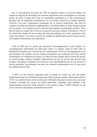 38
Face à l’intensification du réseau des TPE ces dernières années, les pouvoirs publics ont
compris la nécessité de développer des structures spécialisées pour accompagner ces nouveaux
acteurs. En effet, le risque pour l’Etat est considérable, notamment au vu des caractéristiques
générales des AE présentées précédemment. En cas d’échec massif de ces petites structures
d’activité c’est toute l’organisation économique qui se retrouve bouleversée. Que faire de
centaines de milliers de chômeurs supplémentaires ? Comment réduire le risque financier pesant
sur ces acteurs ? Ces questions sont au cœur des préoccupations économiques actuelles. Ainsi,
afin de limiter les risques liés à l’arrivée en masse de nouveaux créateurs d’entreprises, l’Etat et
les collectivités locales ont mis en place des structures publiques de conseil spécialisées dans
l’aide à la création. C’est aussi un moyen de soulager les administrations prises d’assaut par les
AE en quête d’informations et d’explications.
-CLD et CMA sont les acteurs qui fournissent l’accompagnement le plus complet. Un
accompagnement individualisé est offert pour l’aide à la création. Seule la CMA offre un
département spécialisé pour l’accueil des AE, contrairement à CLD où l’accompagnement n’est
pas spécifique. Par exemple, tous les créateurs d’entreprises sont confondus lors d’une réunion
d’information sur l’intégration en réseau. La CMA est mieux intégrée dans le réseau des acteurs
de conseil puisque certaines formalités administratives ont lieu au sein de cette structure (par
exemple l’inscription au Registre du Commerce et des Sociétés(RCS) pour les AE artisans en
activité principale). Sur demande, une partie des formalités administratives des AE peut alors
être effectuée par la CMA.
-L’APCE est une structure importante dans le marché du conseil aux AE. Elle publie
régulièrement toutes les informations nécessaires (fiches pratiques, guides, explications) relatives
à l’AE. Les conseils fournis sont très utiles pour l’élaboration du projet en amont mais aussi pour
connaitre l’ensemble des acteurs de conseil disponibles. Cependant, pour répondre à des
questionnements ponctuels, l’aide proposée se fait surtout en ligne. L’APCE réoriente les AE
vers les structures spécialisées, principalement la CMA.
 