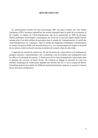 4
RÉSUMÉ ÉXÉCUTIF
La restructuration actuelle du tissu économique offre une place centrale aux Très Petites
Entreprises (TPE), devenues aujourd’hui des acteurs essentiels dans la quête de la croissance et
de l’emploi. Le régime de l’Auto-Entrepreneur, nait de la conjonction en 2009 de plusieurs
facteurs politiques, économiques, sociologiques etc. En un an, ce nouveau régime simple d’accès
entraine plus d’un demi-million de personnes dans le monde de l’entrepreneuriat. Le profil des
Auto-Entrepreneurs est « atypique » dans le monde des dirigeants d’entreprises (connaissances
en matière de gestion faible, peu de polyvalence etc.). Les caractéristiques du régime et le profil
de ses acteurs, créent un besoin nouveau en matière de conseils, objet de cette étude.
L’approche du marché du conseil aux AE par des prises de contact direct et la réalisation de
quelques missions « expérimentales » de « consulting » met en évidence une inadéquation entre
les offres et la demande de conseils. L’étude porte sur les Auto-Entrepreneurs intervenants dans
le domaine des services en Haute Savoie. De l’analyse se dégage la nécessité de créer une
interface systémique de conseil pour répondre aux besoins des AE. C’est le concept de Micro-
Consulting proposé pour palier les différents dysfonctionnements analysés et assurer la réussite
de ces nouveaux entrepreneurs.
 