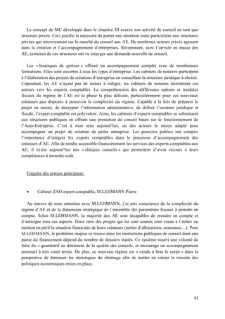 42
Le concept de MC développé dans le chapitre III exerce son activité de conseil en tant que
structure privée. Ceci justifie la nécessité de porter une attention toute particulière aux structures
privées qui interviennent sur le marché du conseil aux AE. De nombreux acteurs privés agissent
dans la création et l’accompagnement d’entreprises. Récemment, avec l’arrivée en masse des
AE, certaines de ces structures ont vu émerger une demande nouvelle de conseil.
Les « boutiques de gestion » offrent un accompagnement complet avec de nombreuses
formations. Elles sont ouvertes à tous les types d’entreprise. Les cabinets de notaires participent
à l’élaboration des projets de créations d’entreprise en conseillant la structure juridique à choisir.
Cependant, les AE n’ayant pas de statuts à rédiger, les cabinets de notaires réorientent ces
acteurs vers les experts comptables. La compréhension des différentes options et modules
fiscaux du régime de l’AE est la phase la plus délicate, particulièrement pour ces nouveaux
créateurs peu disposés à percevoir la complexité du régime. Capable à la fois de préparer le
projet en amont, de décrypter l’information administrative, de définir l’ossature juridique et
fiscale, l’expert comptable est polyvalent. Ainsi, les cabinets d’experts comptables se substituent
aux structures publiques en offrant une prestation de conseil basée sur le fonctionnement de
l’Auto-Entreprise. C’est à mon sens aujourd’hui, un des acteurs le mieux adapté pour
accompagner un projet de création de petite entreprise. Les pouvoirs publics ont compris
l’importance d’intégrer les experts comptables dans le processus d’accompagnement des
créateurs d’AE. Afin de rendre accessible financièrement les services des experts comptables aux
AE, il existe aujourd’hui des « chèques conseils » qui permettent d’avoir recours à leurs
compétences à moindre coût.
Enquête des acteurs principaux:
Cabinet ZAO expert comptable, M.LEHMANN Pierre
Au travers de mon entretien avec M.LEHMANN, j’ai pris conscience de la complexité du
régime d’AE et de la dimension stratégique de l’ensemble des paramètres fiscaux à prendre en
compte. Selon M.LEHMANN, la majorité des AE sont incapables de prendre en compte et
d’anticiper tous ces aspects. Deux tiers des projets qui lui sont soumis sont voués à l’échec ou
mettent en péril la situation financière de leurs créateurs (pertes d’allocations, assurance…). Pour
M.LEHMANN, le problème majeur se trouve dans les institutions publiques de conseil dont une
partie du financement dépend du nombre de dossiers traités. Ce système nourri une volonté de
faire du « quantitatif au détriment de la qualité des conseils, et encourage un accompagnement
ponctuel à très court terme. De plus, ce nouveau régime est « vendu à bras le corps » dans la
perspective de diminuer les statistiques du chômage afin de mettre en valeur la réussite des
politiques économiques mises en place.
 