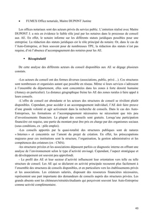 43
FUMEX Office notariale, Maitre DUPONT Justine
Les offices notariaux sont des acteurs privés du service public. L’entretien réalisé avec Maitre
DUPONT J. a mis en évidence le faible rôle joué par les notaires dans le processus de conseil
aux AE. En effet, le notaire informe sur les différents statuts juridiques possibles pour une
entreprise. La rédaction des statuts juridiques est le rôle principal du notaire. Or, dans le cas de
l’Auto-Entreprise, et bien souvent pour de nombreuses TPE, la rédaction des statuts n’est pas
requise, d’où l’absence d’accompagnement des notaires pour les AE.
 Récapitulatif
De cette analyse des différents acteurs du conseil disponibles aux AE se dégage plusieurs
constats.
-Les acteurs du conseil ont des formes diverses (associations, public, privé…). Ces structures
sont nombreuses et organisées autant que possible en réseau. Même si leurs services s’adressent
à l’ensemble du département, elles sont concentrées dans les zones à forte densité humaine
(Annecy en particulier). La distance géographique freine les AE des zones rurales à faire appel à
leurs conseils.
-L’offre de conseil est abondante et les acteurs des structures de conseil se révèlent plutôt
disponibles. Cependant, pour accéder à un accompagnement individuel, l’AE doit faire preuve
d’une grande volonté et agir activement dans la recherche de conseils. Dans le cas des Auto-
Entreprises, les formations et l’accompagnement nécessaires ne nécessitent que très peu
d’investissements financiers. La plupart des conseils sont gratuits. Lorsqu’une participation
financière est requise, une partie du montant peut être pris en charge par des organismes sociaux
(sous conditions, ex : pôle emploi).
-Les conseils apportés par la quasi-totalité des structures publiques sont de natures
« Internes » et concentrés sur l’amont du projet de création. En effet, les préoccupations
majeures pour ces institutions sont la structure, l’organisation, la gestion administrative et les
compétences des créateurs (ex : CMA).
-les structures privées et les associations dépassent parfois ce diagnostic interne en offrant une
analyse de l’environnement selon le type d’activité envisagé. Cependant, l’aspect stratégique et
de développement est souvent peu approfondi.
- Le profil des AE et leur secteur d’activité influencent leur orientation vers telle ou telle
structure de conseil. Les AE qui se déclarent en activité principale recourent plus facilement à
l’ensemble des structures de conseils disponibles, et en particuliers vers les établissements privés
et les associations. Les créateurs salariés, disposant des ressources financières nécessaires,
représentent une part importante des demandeurs de conseils auprès des structures privées. Les
grands absents sont les chômeurs/retraités/étudiants qui perçoivent souvent leur Auto-Entreprise
comme activité complémentaire.
 
