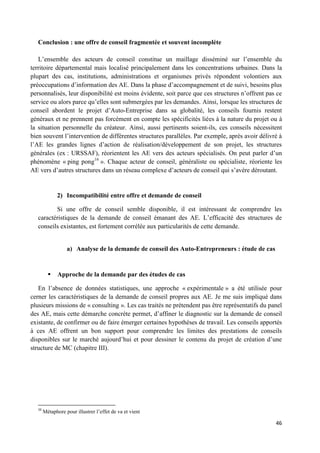 46
Conclusion : une offre de conseil fragmentée et souvent incomplète
L’ensemble des acteurs de conseil constitue un maillage disséminé sur l’ensemble du
territoire départemental mais localisé principalement dans les concentrations urbaines. Dans la
plupart des cas, institutions, administrations et organismes privés répondent volontiers aux
préoccupations d’information des AE. Dans la phase d’accompagnement et de suivi, besoins plus
personnalisés, leur disponibilité est moins évidente, soit parce que ces structures n’offrent pas ce
service ou alors parce qu’elles sont submergées par les demandes. Ainsi, lorsque les structures de
conseil abordent le projet d’Auto-Entreprise dans sa globalité, les conseils fournis restent
généraux et ne prennent pas forcément en compte les spécificités liées à la nature du projet ou à
la situation personnelle du créateur. Ainsi, aussi pertinents soient-ils, ces conseils nécessitent
bien souvent l’intervention de différentes structures parallèles. Par exemple, après avoir délivré à
l’AE les grandes lignes d’action de réalisation/développement de son projet, les structures
générales (ex : URSSAF), réorientent les AE vers des acteurs spécialisés. On peut parler d’un
phénomène « ping pong16
». Chaque acteur de conseil, généraliste ou spécialiste, réoriente les
AE vers d’autres structures dans un réseau complexe d’acteurs de conseil qui s’avère déroutant.
2) Incompatibilité entre offre et demande de conseil
Si une offre de conseil semble disponible, il est intéressant de comprendre les
caractéristiques de la demande de conseil émanant des AE. L’efficacité des structures de
conseils existantes, est fortement corrélée aux particularités de cette demande.
a) Analyse de la demande de conseil des Auto-Entrepreneurs : étude de cas
 Approche de la demande par des études de cas
En l’absence de données statistiques, une approche « expérimentale » a été utilisée pour
cerner les caractéristiques de la demande de conseil propres aux AE. Je me suis impliqué dans
plusieurs missions de « consulting ». Les cas traités ne prétendent pas être représentatifs du panel
des AE, mais cette démarche concrète permet, d’affiner le diagnostic sur la demande de conseil
existante, de confirmer ou de faire émerger certaines hypothèses de travail. Les conseils apportés
à ces AE offrent un bon support pour comprendre les limites des prestations de conseils
disponibles sur le marché aujourd’hui et pour dessiner le contenu du projet de création d’une
structure de MC (chapitre III).
16
Métaphore pour illustrer l’effet de va et vient
 
