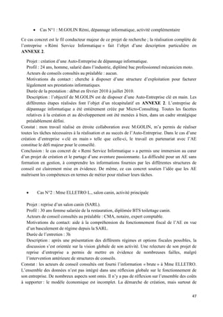 47
Cas N°1 : M.GOLIN Rémi, dépannage informatique, activité complémentaire
Ce cas concret est le fil conducteur majeur de ce projet de recherche ; la réalisation complète de
l’entreprise « Rémi Service Informatique » fait l’objet d’une description particulière en
ANNEXE 2.
Projet : création d’une Auto-Entreprise de dépannage informatique.
Profil : 24 ans, homme, salarié dans l’industrie, diplômé bac professionnel mécanicien moto.
Acteurs de conseils consultés au préalable : aucun.
Motivations du contact : cherche à disposer d’une structure d’exploitation pour facturer
légalement ses prestations informatiques.
Durée de la prestation : début en février 2010 à juillet 2010.
Description : l’objectif de M.GOLIN est de disposer d’une Auto-Entreprise clé en main. Les
différentes étapes réalisées font l’objet d’un récapitulatif en ANNEXE 2. L’entreprise de
dépannage informatique a été entièrement créée par Micro-Consulting. Toutes les facettes
relatives à la création et au développement ont été menées à bien, dans un cadre stratégique
préalablement défini.
Constat : mon travail réalisé en étroite collaboration avec M.GOLIN, m’a permis de réaliser
toutes les tâches nécessaires à la réalisation et au succès de l’Auto-Entreprise. Dans le cas d’une
création d’entreprise « clé en main » telle que celle-ci, le travail en partenariat avec l’AE
constitue le défi majeur pour le conseillé.
Conclusion : le cas concret de « Remi Service Informatique » a permis une immersion au cœur
d’un projet de création et le partage d’une aventure passionnante. La difficulté pour un AE sans
formation en gestion, à comprendre les informations fournies par les différentes structures de
conseil est clairement mise en évidence. De même, ce cas concret soutien l’idée que les AE
maîtrisent les compétences en termes de métier pour réaliser leurs tâches.
Cas N°2 : Mme ELLETRO L., salon canin, activité principale
Projet : reprise d’un salon canin (SARL).
Profil : 30 ans femme salariée de la restauration, diplômée BTS toilettage canin.
Acteurs de conseil consultés au préalable : CMA, notaire, expert comptable.
Motivations du contact: aide à la compréhension du fonctionnement fiscal de l’AE en vue
d’un basculement de régime depuis la SARL.
Durée de l’entretien : 3h
Description : après une présentation des différents régimes et options fiscales possibles, la
discussion s’est orientée sur la vision globale de son activité. Une relecture de son projet de
reprise d’entreprise a permis de mettre en évidence de nombreuses failles, malgré
l’intervention antérieure de structures de conseils.
Constat : les acteurs de conseil consultés ont fourni l’information « brute » à Mme ELLETRO.
L’ensemble des données n’est pas intégré dans une réflexion globale sur le fonctionnement de
son entreprise. De nombreux aspects sont omis. Il n’y a pas de réflexion sur l’ensemble des coûts
à supporter : le modèle économique est incomplet. La démarche de création, mais surtout de
 