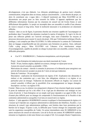 48
développement, n’est pas élaborée. Les éléments périphériques de gestion (suivi clientèle,
communication, intégration dans un réseau, analyse concurrentielle…) sont absents du projet, ou
alors ils constituent une « vague idée ». L’objectif mentionné par Mme ELLETRO est de
déconstruire son projet pour en faire ressortir les failles. Il apparait rapidement que les
différentes informations fournies par les structures de conseil ont été livrées brutes et sont
difficilement décryptables. Le projet est incomplet dans son ensemble et souffre d’une absence
de vision à moyen et long terme. Seule la technicité nécessaire à la production est clairement
réfléchie.
Analyse : dans ce cas de figure, la personne cherche une structure capable de l’accompagner en
profondeur dans l’ensemble des domaines touchant la reprise d’entreprise. Il s’agit à la fois de
poser une réflexion globale sur l’activité envisagée, mais aussi d’identifier les moyens et
processus nécessaires pour assurer le succès du projet. Afin que l’information technique (fiscale,
juridique..) soit comprise par Mme ELLETRO, il a fallu retranscrire le contenu de l’information
dans un langage compréhensible par des personnes sans formation en gestion. Ainsi, subissant
l’effet « ping pong », Mme ELLETRO voit l’absence d’un interlocuteur unique
d’accompagnement, capable de prendre en charge le projet dans son ensemble, comme l’une des
difficultés principales.
Cas N°3 : M.KIRKMAN J., Traduction-interprétation, activité principale
Projet : Auto-Entreprise de traduction pour une durée maximale de 3 mois.
Profil : 30 ans, homme anglais, diplômé en sciences, étranger en séjour pour un an.
Acteurs de conseil consultés au préalable : CMA.
Motivations du contact : cherche à connaitre le processus et la démarche pour enregistrer son
activité afin de pouvoir accepter un poste de 3 mois en tant que traducteur.
Durée de l’entretien : 3h (en anglais).
Description : explication du fonctionnement du régime d’AE. Explication des démarches à
réaliser et des contraintes qui y sont liées, des obligations relatives à ce régime et en
particulier pour un étranger. Traduction de documents officiels en Anglais. Les acteurs de
conseil consultés n’offrent pas la possibilité d’un accompagnement en langue étrangère.
Inscription « on line » au régime d’AE.
Constat : Dans ce cas, la création vise uniquement à disposer d’une structure légale pour accepter
le poste de traducteur qui lui a été offert. Il ne s’agit pas de déterminer une stratégie ou une
vision d’activité. L’Auto-Entreprise est un simple outil pour répondre à un appel d’offre. Il est
d’autant plus difficile pour un étranger de comprendre le fonctionnement de la fiscalité et des
contraintes administratives auxquelles il est tenu en souscrivant à ce régime.
Analyse : L’aide apportée à M.KIRKMAN consiste à expliquer le fonctionnement du régime et à
s’assurer qu’il réponde aux exigences administratives (déclaration des bénéfices, fiscalité..). Les
structures de conseil, type administration publique, sont limitées dans leurs prestations par la
barrière de la langue. S’ajoute à cela, la difficulté pour l’acteur étranger de comprendre quels
sont les organismes susceptibles de l’aider. Un acteur intermédiaire entre M. KIRKMAN et les
autres structures de conseil est nécessaire. Lors de la fin de son contrat, M. KIRKMAN souhaite
retourner en Angleterre et doit ainsi fermer son compte d’AE. Cet exemple illustre l’imprécision,
 