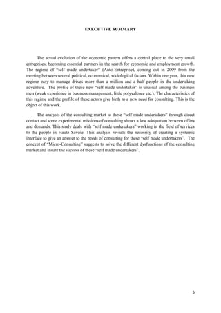 5
EXECUTIVE SUMMARY
The actual evolution of the economic pattern offers a central place to the very small
entreprises, becoming essential partners in the search for economic and employment growth.
The regime of “self made undertaker” (Auto-Entreprise), coming out in 2009 from the
meeting between several political, economical, sociological factors. Within one year, this new
regime easy to manage drives more than a million and a half people in the undertaking
adventure. The profile of these new “self made undertaker” is unusual among the business
men (weak experience in business management, little polyvalence etc.). The characteristics of
this regime and the profile of these actors give birth to a new need for consulting. This is the
object of this work.
The analysis of the consulting market to these “self made undertakers” through direct
contact and some experimental missions of consulting shows a low adequation between offers
and demands. This study deals with “self made undertakers” working in the field of services
to the people in Haute Savoie. This analysis reveals the necessity of creating a systemic
interface to give an answer to the needs of consulting for these “self made undertakers”. The
concept of “Micro-Consulting” suggests to solve the different dysfunctions of the consulting
market and insure the success of these “self made undertakers”.
 