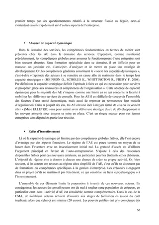 50
premier temps par des questionnements relatifs à la structure fiscale ou légale, ceux-ci
s’orientent ensuite rapidement sur d’autres aspects de l’entreprise.
 Absence de capacité dynamique
Dans le domaine des services, les compétences fondamentales en termes de métier sont
présentes chez les AE dans le domaine des services. Cependant, comme mentionné
précédemment, les compétences globales pour assumer le fonctionnement d’une entreprise sont
bien souvent absentes. Sans formation spécialisée dans ce domaine, il est difficile pour un
masseur, un jardinier etc. d’anticiper, d’analyser et de mettre en place une stratégie de
développement. Or, les compétences générales constituent le « socle des capacités dynamiques »,
c'est-à-dire »l’aptitude des acteurs à se remettre en cause afin de maintenir dans le temps leur
capacité stratégique » (JOHNSON G., SCHOLES K., WHITTINGTON R., FRERY F. 2008).
Par définition la capacité stratégique définit l’aptitude à faire ce qui est nécessaire pour survivre
et prospérer grâce aux ressources et compétences de l’organisation ». Cette absence de capacité
dynamique pour la majorité des AE s’impose comme une limite en ce qui concerne la faculté à
mobiliser les différents services de conseils. Pour les AE il est difficile de concevoir l’ensemble
des facettes d’une entité économique, mais aussi de repenser en permanence leur modèle
d’organisation. Dans la plupart des cas, les AE ont une idée à moyen terme de « là où ils veulent
aller » (Mme ELLETRO) sans pour autant avoir défini une stratégie claire de développement ni
les moyens associés pour assurer sa mise en place. C’est un risque majeur pour ces jeunes
entreprises dont dépend en partie leur réussite.
 Refus d’investissement
Là où la capacité dynamique est limitée par des compétences globales faibles, elle l’est encore
d’avantage par des aspects financiers. Le régime de l’AE est perçu comme un moyen de se
lancer dans l’aventure avec un investissement initial nul. La gratuité d’accès est d’ailleurs
l’argument principal en faveur de l’auto-entreprenariat. S’ajoute à cela des ressources
disponibles faibles pour ces nouveaux créateurs, en particulier pour les étudiants et les chômeurs.
L’objectif du régime vise à donner à chacun une chance de créer sa propre activité. Or, bien
souvent, si les acteurs ont recours au régime ultra simplifié de l’AE, c’est qu’ils ne disposent pas
de formations ou compétences spécifiques à la gestion d’entreprise. Les créateurs s’engagent
dans un projet qu’ils ne maitrisent pas forcément, ce qui constitue un frein « psychologique » à
l’investissement.
L’ensemble de ces éléments limite la propension à investir de ces nouveaux acteurs. En
conséquence, les acteurs du conseil payant ont du mal à toucher cette population de créateurs, en
particulier ceux dont l’activité d’AE est considérée comme complémentaire. Dans le cas de la
CMA, de nombreux acteurs refusent d’assister aux stages de formation en raison du coût
impliqué, alors que celui-ci est minime (20 euros). Les pouvoir publics ont pris conscience des
 