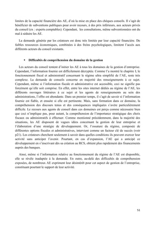 51
limites de la capacité financière des AE, d’où la mise en place des chèques conseils. Il s’agit de
bénéficier de subventions publiques pour avoir recours, à des prix inférieurs, aux acteurs privés
du conseil (ex : experts comptables). Cependant, les consultations, même subventionnées ont du
mal à séduire les AE.
La demande générée par les créateurs est donc très limitée par leur capacité financière. De
faibles ressources économiques, combinées à des freins psychologiques, limitent l’accès aux
différents acteurs du conseil existants.
 Difficultés de compréhension du domaine de la gestion
Les acteurs du conseil tentent d’initier les AE à tous les domaines de la gestion d’entreprise.
Cependant, l’information fournie est difficilement décryptée. Comme l’a montré le chapitre I, le
fonctionnement fiscal et administratif concernant le régime ultra simplifié de l’AE, reste très
complexe. La demande de conseils concerne en majorité des renseignements à ce sujet.
Cependant, même si l’information fiscale et administrative est accessible, ceci ne signifie pas
forcément qu’elle soit comprise. En effet, entre les sites internet dédiés au régime de l’AE, les
différents ouvrages littéraires à ce sujet et les agents de renseignements au sein des
administrations, l’offre est abondante. Dans un premier temps, il s’agit de savoir si l’information
fournie est fiable, et ensuite si elle est pertinente. Mais, sans formation dans ce domaine, la
compréhension des discours tenus et des conséquences impliquées s’avère particulièrement
difficile. Le recours aux agents de conseil dans ces domaines est perçu comme nécessaire bien
que ceci n’implique pas, pour autant, la compréhension de l’importance stratégique des choix
fiscaux ou administratifs à effectuer. Comme mentionné précédemment, dans la majorité des
situations, les AE disposent de vagues idées concernant la gestion de leur entreprise et
l’élaboration d’une stratégie de développement. Or, l’ossature du régime, composée de
différentes options fiscales et administratives, intervient comme un facteur clé de succès (voir
p21). Les créateurs cherchent seulement à savoir dans quelles conditions ils peuvent exercer leur
activité sans anticiper l’avenir. Pourtant, en cas d’expansion, l’AE qui a anticipé ce
développement en s’inscrivant dès sa création au RCS, obtient plus rapidement des financements
auprès des banques.
Ainsi, même si l’information relative au fonctionnement du régime de l’AE est disponible,
elle se révèle inadaptée à la demande. En outre, au-delà des difficultés de compréhension
exposées, de nombreux AE expriment leur désintérêt pour cet aspect de gestion de l’entreprise,
constituant pourtant le support de leur activité.
 