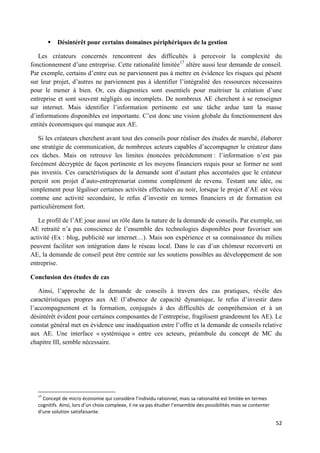 52
 Désintérêt pour certains domaines périphériques de la gestion
Les créateurs concernés rencontrent des difficultés à percevoir la complexité du
fonctionnement d’une entreprise. Cette rationalité limitée17
altère aussi leur demande de conseil.
Par exemple, certains d’entre eux ne parviennent pas à mettre en évidence les risques qui pèsent
sur leur projet, d’autres ne parviennent pas à identifier l’intégralité des ressources nécessaires
pour le mener à bien. Or, ces diagnostics sont essentiels pour maitriser la création d’une
entreprise et sont souvent négligés ou incomplets. De nombreux AE cherchent à se renseigner
sur internet. Mais identifier l’information pertinente est une tâche ardue tant la masse
d’informations disponibles est importante. C’est donc une vision globale du fonctionnement des
entités économiques qui manque aux AE.
Si les créateurs cherchent avant tout des conseils pour réaliser des études de marché, élaborer
une stratégie de communication, de nombreux acteurs capables d’accompagner le créateur dans
ces tâches. Mais on retrouve les limites énoncées précédemment : l’information n’est pas
forcément décryptée de façon pertinente et les moyens financiers requis pour se former ne sont
pas investis. Ces caractéristiques de la demande sont d’autant plus accentuées que le créateur
perçoit son projet d’auto-entreprenariat comme complément de revenu. Testant une idée, ou
simplement pour légaliser certaines activités effectuées au noir, lorsque le projet d’AE est vécu
comme une activité secondaire, le refus d’investir en termes financiers et de formation est
particulièrement fort.
Le profil de l’AE joue aussi un rôle dans la nature de la demande de conseils. Par exemple, un
AE retraité n’a pas conscience de l’ensemble des technologies disponibles pour favoriser son
activité (Ex : blog, publicité sur internet…). Mais son expérience et sa connaissance du milieu
peuvent faciliter son intégration dans le réseau local. Dans le cas d’un chômeur reconverti en
AE, la demande de conseil peut être centrée sur les soutiens possibles au développement de son
entreprise.
Conclusion des études de cas
Ainsi, l’approche de la demande de conseils à travers des cas pratiques, révèle des
caractéristiques propres aux AE (l’absence de capacité dynamique, le refus d’investir dans
l’accompagnement et la formation, conjugués à des difficultés de compréhension et à un
désintérêt évident pour certaines composantes de l’entreprise, fragilisent grandement les AE). Le
constat général met en évidence une inadéquation entre l’offre et la demande de conseils relative
aux AE. Une interface « systémique » entre ces acteurs, préambule du concept de MC du
chapitre III, semble nécessaire.
17
Concept de micro économie qui considère l’individu rationnel, mais sa rationalité est limitée en termes
cognitifs. Ainsi, lors d’un choix complexe, il ne va pas étudier l’ensemble des possibilités mais se contenter
d’une solution satisfaisante.
 