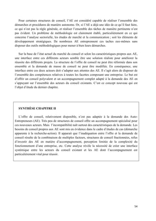 54
Pour certaines structures de conseil, l’AE est considéré capable de réaliser l’ensemble des
démarches et procédures de manière autonome. Or, si l’AE a déjà une idée de ce qu’il faut faire,
ce qui n’est pas la règle générale, et réaliser l’ensemble des tâches de manière pertinente n’est
pas évident. Un problème de méthodologie est clairement établi, particulièrement en ce qui
concerne l’analyse sectorielle, les études de marché et la communication ; soit les éléments de
développement stratégiques. De nombreux AE entreprennent ces taches eux-mêmes sans
disposer des outils méthodologiques pour mener à bien leurs démarches.
Sur la base de l’état actuel du marché du conseil et selon les caractéristiques propres aux AE,
une interface entre ces différents acteurs semble être une solution réaliste pour améliorer la
réussite des différents projets. La structure de l’offre de conseil ne peut être réformée dans son
ensemble et la demande de masse de conseil ne peut être modifiée. En conséquence, une
interface entre ces deux acteurs doit s’adapter aux attentes des AE. Il s’agit alors de disposer de
l’ensemble des compétences relatives à toutes les facettes composant une entreprise. Le but est
d’offrir un conseil polyvalent et un accompagnement complet adapté à la demande des AE en
s’appuyant sur l’ensemble des acteurs du conseil existants. C’est ce concept nouveau qui est
l’objet d’étude du dernier chapitre.
SYNTHÈSE CHAPITRE II
L’offre de conseil, relativement disponible, n’est pas adaptée à la demande des Auto-
Entrepreneurs (AE). Très peu de structures de conseil offre un accompagnement spécialisé pour
ces nouveaux acteurs. Mais l’incompatibilité naît surtout des caractéristiques de la demande. Les
besoins de conseil propres aux AE sont mis en évidence dans le cadre d’études de cas (démarche
apparente à la recherche-action). Il apparait que l’inadéquation entre l’offre et la demande de
conseil résulte de la combinaison de multiples facteurs, structures de conseil fractionnées, refus
d’investir des AE en matière d’accompagnement, perception limitée de la complexité du
fonctionnement d’une entreprise, etc. Cette analyse révèle la nécessité de créer une interface
systémique entre les acteurs du conseil existant et les AE dont l’accompagnement est
particulièrement vital pour réussir.
 