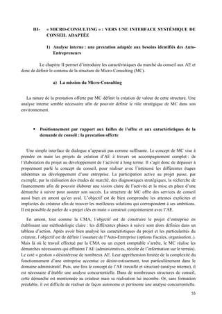 55
III- « MICRO-CONSULTING » : VERS UNE INTERFACE SYSTÉMIQUE DE
CONSEIL ADAPTÉE
1) Analyse interne : une prestation adaptée aux besoins identifiés des Auto-
Entrepreneurs
Le chapitre II permet d’introduire les caractéristiques du marché du conseil aux AE et
donc de définir le contenu de la structure de Micro-Consulting (MC).
a) La mission du Micro-Consulting
La nature de la prestation offerte par MC définit la création de valeur de cette structure. Une
analyse interne semble nécessaire afin de pouvoir définir le rôle stratégique de MC dans son
environnement.
 Positionnement par rapport aux failles de l’offre et aux caractéristiques de la
demande de conseil : la prestation offerte
Une simple interface de dialogue n’apparait pas comme suffisante. Le concept de MC vise à
prendre en main les projets de création d’AE à travers un accompagnement complet : de
l’élaboration du projet au développement de l’activité à long terme. Il s’agit donc de dépasser à
proprement parlé le concept du conseil, pour réaliser avec l’intéressé les différentes étapes
inhérentes au développement d’une entreprise. La participation active au projet passe, par
exemple, par la réalisation des études de marché, des diagnostiques stratégiques, la recherche de
financements afin de pouvoir élaborer une vision claire de l’activité et la mise en place d’une
démarche à suivre pour assurer son succès. La structure de MC offre des services de conseil
aussi bien en amont qu’en aval. L’objectif est de bien comprendre les attentes explicites et
implicites du créateur afin de trouver les meilleures solutions qui correspondent à ses ambitions.
Il est possible de parler de « projet clés en main » construit conjointement avec l’AE.
En amont, tout comme la CMA, l’objectif est de construire le projet d’entreprise en
établissant une méthodologie claire : les différentes phases à suivre sont alors définies dans un
tableau d’action. Après avoir bien analysé les caractéristiques du projet et les particularités du
créateur, l’objectif est de définir l’ossature de l’Auto-Entreprise (options fiscales, organisation..).
Mais là où le travail effectué par la CMA ou un expert comptable s’arrête, le MC réalise les
démarches nécessaires qui effraient l’AE (administratives, récolte de l’information sur le terrain).
Le coté « gestion » désintéresse de nombreux AE. Leur appréhension limitée de la complexité du
fonctionnement d’une entreprise accentue ce désinvestissement, tout particulièrement dans le
domaine administratif. Puis, une fois le concept de l’AE travaillé et structuré (analyse interne), il
est nécessaire d’établir une analyse concurrentielle. Dans de nombreuses structures de conseil,
cette démarche est mentionnée au créateur mais sa réalisation lui incombe. Or, sans formation
préalable, il est difficile de réaliser de façon autonome et pertinente une analyse concurrentielle.
 