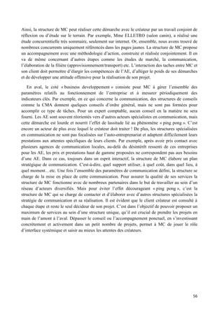 56
Ainsi, la structure de MC peut réaliser cette démarche avec le créateur par un travail conjoint de
réflexion ou d’étude sur le terrain. Par exemple, Mme ELLETRO (salon canin), a réalisé une
étude concurrentielle très sommaire, seulement sur internet. Or, ensemble, nous avons trouvé de
nombreux concurrents uniquement référencés dans les pages jaunes. La structure de MC propose
un accompagnement avec une méthodologie d’action, construite et réalisée conjointement. Il en
va de même concernant d’autres étapes comme les études de marché, la communication,
l’élaboration de la filière (approvisionnement/transport) etc. L’interaction des taches entre MC et
son client doit permettre d’élargir les compétences de l’AE, d’alléger le poids de ses démarches
et de développer une attitude offensive pour la réalisation de son projet.
En aval, le coté « business developpement » consiste pour MC à gérer l’ensemble des
paramètres relatifs au fonctionnement de l’entreprise et à mesurer périodiquement des
indicateurs clés. Par exemple, en ce qui concerne la communication, des structures de conseils
comme la CMA donnent quelques conseils d’ordre général, mais ne sont pas formées pour
accomplir ce type de tâches. Pour un expert comptable, aucun conseil en la matière ne sera
fourni. Les AE sont souvent réorientés vers d’autres acteurs spécialistes en communication, mais
cette démarche est lourde et nourrit l’effet de lassitude lié au phénomène « ping pong ». C’est
encore un acteur de plus avec lequel le créateur doit traiter ! De plus, les structures spécialisées
en communication ne sont pas focalisées sur l’auto-entreprenariat et adaptent difficilement leurs
prestations aux attentes spécifiques de leurs clients. Par exemple, après avoir pris contact avec
plusieurs agences de communication locales, au-delà du désintérêt ressenti de ces entreprises
pour les AE, les prix et prestations haut de gamme proposées ne correspondent pas aux besoins
d’une AE. Dans ce cas, toujours dans un esprit interactif, la structure de MC élabore un plan
stratégique de communication. C'est-à-dire, quel support utiliser, à quel coût, dans quel lieu, à
quel moment…etc. Une fois l’ensemble des paramètres de communication défini, la structure se
charge de la mise en place de cette communication. Pour assurer la qualité de ses services la
structure de MC fonctionne avec de nombreux partenaires dans le but de travailler au sein d’un
réseau d’acteurs diversifiés. Mais pour éviter l’effet décourageant « ping pong », c’est la
structure de MC qui se charge de contacter et d’élaborer avec d’autres structures spécialisées la
stratégie de communication et sa réalisation. Il est évident que le client créateur est consulté à
chaque étape et reste le seul décideur de son projet. C’est dans l’objectif de pouvoir proposer un
maximum de services au sein d’une structure unique, qu’il est crucial de prendre les projets en
main de l’amont à l’aval. Dépasser le conseil ou l’accompagnement ponctuel, en s’investissant
concrètement et activement dans un petit nombre de projets, permet à MC de jouer le rôle
d’interface systémique et saisir au mieux les attentes des créateurs.
 