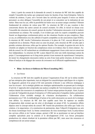57
Ainsi, à partir du constat de la demande de conseil, la structure de MC doit être capable de
remplir l’ensemble des taches qui composent toutes les facettes d’une Auto-Entreprise. Selon la
volonté du créateur, il peut, soit s’investir dans les activités pour lesquels il trouve un intérêt
personnel, ou alors déléguer l’ensemble de son projet et se concentrer sur la réalisation de son
métier. Dans tous les cas, offrir la possibilité de traiter avec un acteur unique constitue l’élément
fondamental de création de valeur pour MC. La structure de MC n’a pas vocation à être
concurrente directe des autres acteurs de conseil existants. En effet, le travail en réseau avec
l’ensemble des structures de conseil, permet de récolter l’information nécessaire et de la traduire
concrètement au créateur. Par exemple, il est évident que seuls les experts comptables peuvent
fournir un diagnostique extrêmement précis sur des situations fiscales un peu complexes. Dans
ce cas, en collaboration avec des cabinets d’experts comptables ou des associations (type EGEE),
la structure de MC récolte l’information nécessaire à la place de l’AE, souvent dérouté par la
complexité de ce domaine. Placée ainsi au cœur du projet, cette structure de MC est plus apte à
prendre certaines décisions, telles que les options fiscales. Par exemple, la gestion du suivi de la
clientèle est adaptée en fonction des compétences mises en évidence chez le client créateur. Au-
delà du conseil, les AE recherchent un véritablement engagement à leurs cotés tout en conservant
leur indépendance. La structure de MC a pour objectif de créer une réelle dynamique autour du
projet. L’accompagnement sur le long terme permet à tout moment de repositionner l’entreprise,
de mener les changements nécessaires même au sein d’une toute petite structure, de dresser des
bilans d’analyse et de dégager des sources de croissance ou d’efficacité supplémentaires.
 Bilan : les forces et faiblesses de Micro-Consulting (MC)
 Les forces
La structure de MC doit être capable de penser l’organisation d’une AE sur le même modèle
qu’une entreprise plus importante, tout en intégrant les caractéristiques spécifiques de ce régime.
Le diagnostic général d’un projet d’AE doit permettre d’aboutir à une réflexion stratégique à
tous les niveaux : de la stratégie globale aux stratégies opérationnelles en passant par la stratégie
d’activité. L’approche doit comprendre une analyse complète de l’environnement, mais aussi une
analyse interne des ressources et compétences de l’acteur unique porteur du projet. Ainsi, la prise
en main de l’intégralité du projet d’entreprise et l’effort particulier d’empathie réalisé, permettent
l’élaboration d’une véritable stratégie de « business developement ». En collaboration
permanente avec l’AE, la méthodologie d’action et les outils nécessaires au succès de la stratégie
sont définis. La structure de MC doit être capable aussi bien de repenser un modèle
d’organisation déjà existant que de créer et développer un projet d’AE. La prestation offerte
dépasse ainsi le concept même du conseil. MC fournit des prestations clés telles que l’aide à la
création, à la négociation, à la construction de partenariats, dans l’objectif d’intégration au sein
du réseau économique local. La bonne connaissance du tissu économique local, la polyvalence
des services offerts et de l’acteur unique, permet à MC de se positionner en tant qu’interface
complète spécialisée pour la création et le développement d’AE. Les forces principales
productrices de valeurs résultent de la prestation offerte par MC, mais aussi des ressources et
compétences de son acteur unique.
 