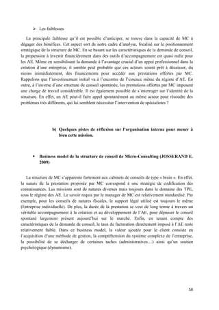 58
 Les faiblesses
La principale faiblesse qu’il est possible d’anticiper, se trouve dans la capacité de MC à
dégager des bénéfices. Cet aspect sort de notre cadre d’analyse, focalisé sur le positionnement
stratégique de la structure de MC. En se basant sur les caractéristiques de la demande de conseil,
la propension à investir financièrement dans des outils d’accompagnement est quasi nulle pour
les AE. Même en sensibilisant la demande à l’avantage crucial d’un appui professionnel dans la
création d’une entreprise, il semble peut probable que ces acteurs soient prêt à décaisser, du
moins immédiatement, des financements pour accéder aux prestations offertes par MC.
Rappelons que l’investissement initial va à l’encontre de l’essence même du régime d’AE. En
outre, à l’inverse d’une structure de conseil spontanée, les prestations offertes par MC imposent
une charge de travail considérable. Il est également possible de s’interroger sur l’identité de la
structure. En effet, un AE peut-il faire appel spontanément au même acteur pour résoudre des
problèmes très différents, qui lui semblent nécessiter l’intervention de spécialistes ?
b) Quelques pistes de réflexion sur l’organisation interne pour mener à
bien cette mission.
 Business model de la structure de conseil de Micro-Consulting (JOSSERAND E.
2009)
La structure de MC s’apparente fortement aux cabinets de conseils de type « brain ». En effet,
la nature de la prestation proposée par MC correspond à une stratégie de codification des
connaissances. Les missions sont de natures diverses mais toujours dans le domaine des TPE,
sous le régime des AE. Le savoir requis par le manager de MC est relativement standardisé. Par
exemple, pour les conseils de natures fiscales, le support légal utilisé est toujours le même
(Entreprise individuelle). De plus, la durée de la prestation se veut de long terme à travers un
véritable accompagnement à la création et au développement de l’AE, pour dépasser le conseil
spontané largement présent aujourd’hui sur le marché. Enfin, en tenant compte des
caractéristiques de la demande de conseil, le taux de facturation directement imposé à l’AE reste
relativement faible. Dans ce business model, la valeur ajoutée pour le client consiste en
l’acquisition d’une méthode de gestion, la compréhension du système complexe de l’entreprise,
la possibilité de se décharger de certaines taches (administratives…) ainsi qu’un soutien
psychologique (dynamisme).
 