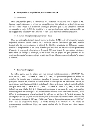 59
 Composition et organisation de la structure de MC
 court terme
Dans une première phase, la structure de MC exercerait son activité sous le régime d’AE.
Comme vu précédemment, ce régime est particulièrement bien adapté aux activités de services
sur une courte durée. Les nombreux avantages présentés par l’Auto-Entreprise semblent
correspondre au projet de MC. La simplicité et le coût quasi nul de ce régime sont favorables au
développement d’un concept dit « innovant », c'est-à-dire inexistant sur le marché actuel.
 A moyen et long terme (moyen terme 2ans)
Dans une vision plus éloignée dans le temps, la structure de MC peut voir son capital humain
augmenter en cas de succès. Dans ce cas, l’évolution vers une structure de type SARL semble
évidente afin de pouvoir dépasser le plafond des bénéfices et déduire les différentes charges
relatives à l’exploitation. A ce stade hypothétique d’activité, la notoriété accrue permettrait
d’accroitre le pouvoir de négociation en faveur de MC pour obtenir des subventions publiques.
Sans parler de stratégie d’écrémage, il est évident que les projets les plus porteurs où les
créateurs disposent d’une propension à investir supérieure à la moyenne, retiendront d’avantage
d’attention.
 Canevas stratégique
La valeur perçue par les clients est « un concept multidimensionnel » (JOHNSON G.,
SCHOLES K., WHITTINGTON R., FRERY F., 2008). La présentation graphique permet de
visualiser la capacité des organisations actuelles à répondre aux attentes des clients. Les
principaux attributs des structures de conseil mis en évidence par les AE rencontrés à travers les
cas pratiques sont : la disponibilité, le coût, la polyvalence et la clarté (selon la méthode utilisée
dans par JOHNSON G., SCHOLES K., WHITTINGTON R., FRERY F., 2008, la note a été
élaborée sur une échelle de 0 à 4. Chaque note représente la moyenne des notes individuelles
exprimées par les AE interrogés. 4 est la notation maximale en faveur de l’acteur concerné). Pour
définir le positionnement général envisagé de MC sur ces attributs, il s’agit de comparer la
valeur perçue par les AE pour chaque attribut pour les structures de conseil dont les services sont
les plus proches de ceux de MC (ex : CMA avec l’aide au diagnostique concurrentiel, URSSAF
avec l’aide au diagnostique fiscal). La courbe relative à la structure de MC illustre le
positionnement hypothétique désiré sur chaque attribut afin de dégager une valeur perçue
maximale.
 