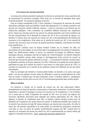 63
1) la menace des entrants potentiels
La menace des entrants potentiels représente les facteurs à surmonter de rivaux potentiels afin
de concurrencer les structures existantes. Dans notre cas, il convient de distinguer deux types
d’entrant potentiels : les structures publiques et privées.
Face au volume considérable d’AE, il faut s’attendre à l’émergence de structures de conseil
spécialisées publiques (telle que Chablais Léman Développement). Ces entrants potentiels sont
souvent des structures lourdes (effectifs, moyens…) dont les ressources sont fournies par les
collectivités publiques. Leurs contraintes de rentabilité diffèrent fortement des organismes
privés. Quant aux structures privées de conseil, les entrants potentiels sont moins nombreux du
fait des caractéristiques de la demande de conseil des AE et de la nouveauté du régime. Les
barrières à l’entrée, pour une structure de conseil aux AE, sont principalement des barrières de
ressources et de compétences. Pour entrer sur le marché du conseil aux AE, il est essentiel de
maitriser des ressources rares en termes de qualités humaines (empathie, connaissance du milieu
local, qualification…).
L’expérience constitue aussi un facteur limitant l’entrée sur ce marché. En effet, les
associations ont su développer un savoir faire dans l’accompagnement à la création d’entreprises.
Quant aux établissements publics et privés, ils maitrisent d’avantage les différents aspects
techniques (fiscaux, juridiques) relevant du régime de l’Auto-Entreprise. La barrière financière
peut être considérée comme nulle, puisque le développement d’une activité de conseil ne
nécessite que très peu de capitaux (bureaux et encore…). Concernant les barrières commerciales,
la réputation constitue un facteur important. En effet, l’efficacité et la qualité du conseil apporté,
permettent de juger de la qualité du conseil à court terme et à long terme (succès de l’AE). La
notoriété est essentielle sur ce marché où de nombreux acteurs très différents les uns des autres
sont présents.
Dans la continuité des barrières à l’entrée plutôt faibles, les barrières à la sortie sont quasi
nulles : très peu de capitaux investis limite les difficultés à sortir du marché (absence de coûts
fixes de sortie). L’obstacle que l’on peut mentionner serait « l’obstacle affectif », conséquence
direct des relations étroites liées avec les AE et l’investissement personnel dans certains projets.
Bilan et notation
Les barrières à l’entrée sur le marché du conseil aux AE sont relativement faibles,
principalement en raison de barrières commerciales et financières minimisées. Les barrières plus
importantes se posent d’avantages en termes de ressources et de compétences. C’est d’ailleurs
sur ce point que se fonde l’originalité du concept de MC avec un acteur qui dispose des
ressources identifiées nécessaires pour répondre aux attentes particulières des AE. Afin de
dépasser la barrière de compétence pour MC, la position comme interface permet ainsi de
bénéficier de l’expérience des autres acteurs de conseil. Il semble peu probable que l’entrée sur
le marché d’une structure de type MC puisse entrainer une réaction des concurrents. En effet, la
masse des AE présente aujourd’hui et le statut public ou associatif des principaux concurrents
vont dans ce sens. Les parts de marché, potentiellement acquises par MC, seraient liées en
majorité à la croissance du secteur du conseil aux AE et représenteraient un volume infime par
rapport à l’ensemble des besoins. Note : menace des nouveaux entrants 5/10
 