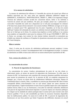 64
2) La menace de substitution
La menace de substitution fait référence à l’ensemble des services de conseil qui offrent un
bénéfice équivalent aux AE, mais selon une approche différente (définition adaptée de
JOHNSON G., SCHOLES K., WHITTINGTON R., FRERY F., 2008). Il est important d’élargir
l’horizon des substituts existants au-delà des concurrents directs, même si les substituts à
l’activité de conseil sont peu nombreux. On peut, par exemple, penser aux « cyberconseil »,
c'est-à-dire l’ensemble des outils mis à disposition sur le web pour accompagner les créateurs
d’AE dans leurs projets (forum interactif, visio-conseil, hotline). Différents ouvrages sur le sujet,
guides ou manuels pour l’AE, apparaissent tous les jours. Cependant, sur la base du constat
établi par l’analyse de la demande de conseil, ces substituts trouvent rapidement leur limite aussi
bien sur le fond que sur la forme. Un contenu trop simpliste se révèle inefficace et un contenu
trop complexe est impossible à saisir pour les créateurs d’AE tel que COLOMBIE P. 2009. Sur
la forme, ces ouvrages, tout comme les sites internet (mêmes interactifs) ne permettent pas
d’établir une relation de confiance et d’impulser le dynamisme nécessaire pour assurer le succès
de l’Auto-Entreprise.
Bilan et notation
Ainsi, il existe peu de services de substitution performants pouvant remplacer à terme
l’activité de conseil, et surtout l’accompagnement dans le développement de projet. La menace
de substitution est faible et laisse ainsi entrevoir un secteur attractif pour la prestation de MC.
Note : menace des substituts : 1/10
La concentration du secteur
3) Pouvoir de négociation des fournisseurs
La concentration du secteur s’analyse principalement du point de vue des clients et,
relativement moins, en termes de pouvoir de négociation des fournisseurs. En effet, pour la
structure de MC, les fournisseurs sont constitués des ressources humaines qualifiées nécessaires
pour assurer les prestations de conseil. Or, la structure de MC est composée uniquement du
manager, qui, à travers un réseau étroit de collaborateurs faiblement concurrents, dispose de
l’information dont il a besoin. Donc, ce problème ne concerne pas directement MC dans la forme
conceptuelle définie (Auto-Entreprise avec un seul acteur). Quant aux autres structures de
conseil spécialisées, l’approvisionnement en main d’œuvre qualifiée impose des coûts importants
(salaires élevés). Dans ce cas, les fournisseurs, c'est-à-dire les individus recherchés, bénéficient
d’un pouvoir de négociation relativement important. Ce pouvoir impose aux structures publiques
de s’aligner sur les standards de salaires pratiqués dans le secteur privé pour recruter cette main
d’œuvre qualifiée. C’est un coût considérable qui limite les ressources humaines disponibles
dans les établissements publics. En raison de la taille de MC, le pouvoir de négociation des
fournisseurs est une force positive qui limite l’expansion des différentes structures de conseil
 