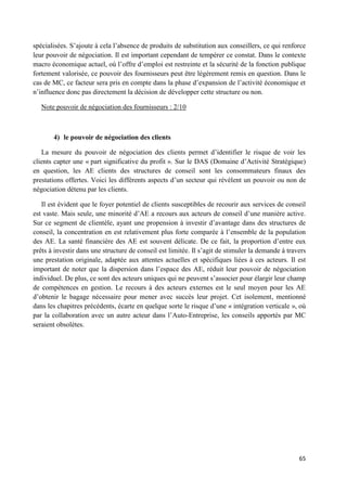 65
spécialisées. S’ajoute à cela l’absence de produits de substitution aux conseillers, ce qui renforce
leur pouvoir de négociation. Il est important cependant de tempérer ce constat. Dans le contexte
macro économique actuel, où l’offre d’emploi est restreinte et la sécurité de la fonction publique
fortement valorisée, ce pouvoir des fournisseurs peut être légèrement remis en question. Dans le
cas de MC, ce facteur sera pris en compte dans la phase d’expansion de l’activité économique et
n’influence donc pas directement la décision de développer cette structure ou non.
Note pouvoir de négociation des fournisseurs : 2/10
4) le pouvoir de négociation des clients
La mesure du pouvoir de négociation des clients permet d’identifier le risque de voir les
clients capter une « part significative du profit ». Sur le DAS (Domaine d’Activité Stratégique)
en question, les AE clients des structures de conseil sont les consommateurs finaux des
prestations offertes. Voici les différents aspects d’un secteur qui révèlent un pouvoir ou non de
négociation détenu par les clients.
Il est évident que le foyer potentiel de clients susceptibles de recourir aux services de conseil
est vaste. Mais seule, une minorité d’AE a recours aux acteurs de conseil d’une manière active.
Sur ce segment de clientèle, ayant une propension à investir d’avantage dans des structures de
conseil, la concentration en est relativement plus forte comparée à l’ensemble de la population
des AE. La santé financière des AE est souvent délicate. De ce fait, la proportion d’entre eux
prêts à investir dans une structure de conseil est limitée. Il s’agit de stimuler la demande à travers
une prestation originale, adaptée aux attentes actuelles et spécifiques liées à ces acteurs. Il est
important de noter que la dispersion dans l’espace des AE, réduit leur pouvoir de négociation
individuel. De plus, ce sont des acteurs uniques qui ne peuvent s’associer pour élargir leur champ
de compétences en gestion. Le recours à des acteurs externes est le seul moyen pour les AE
d’obtenir le bagage nécessaire pour mener avec succès leur projet. Cet isolement, mentionné
dans les chapitres précédents, écarte en quelque sorte le risque d’une « intégration verticale », où
par la collaboration avec un autre acteur dans l’Auto-Entreprise, les conseils apportés par MC
seraient obsolètes.
 