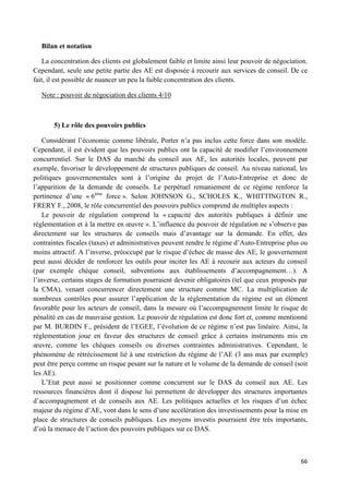 66
Bilan et notation
La concentration des clients est globalement faible et limite ainsi leur pouvoir de négociation.
Cependant, seule une petite partie des AE est disposée à recourir aux services de conseil. De ce
fait, il est possible de nuancer un peu la faible concentration des clients.
Note : pouvoir de négociation des clients 4/10
5) Le rôle des pouvoirs publics
Considérant l’économie comme libérale, Porter n’a pas inclus cette force dans son modèle.
Cependant, il est évident que les pouvoirs publics ont la capacité de modifier l’environnement
concurrentiel. Sur le DAS du marché du conseil aux AE, les autorités locales, peuvent par
exemple, favoriser le développement de structures publiques de conseil. Au niveau national, les
politiques gouvernementales sont à l’origine du projet de l’Auto-Entreprise et donc de
l’apparition de la demande de conseils. Le perpétuel remaniement de ce régime renforce la
pertinence d’une « 6ème
force ». Selon JOHNSON G., SCHOLES K., WHITTINGTON R.,
FRERY F., 2008, le rôle concurrentiel des pouvoirs publics comprend de multiples aspects :
Le pouvoir de régulation comprend la « capacité des autorités publiques à définir une
réglementation et à la mettre en œuvre ». L’influence du pouvoir de régulation ne s’observe pas
directement sur les structures de conseils mais d’avantage sur la demande. En effet, des
contraintes fiscales (taxes) et administratives peuvent rendre le régime d’Auto-Entreprise plus ou
moins attractif. A l’inverse, préoccupé par le risque d’échec de masse des AE, le gouvernement
peut aussi décider de renforcer les outils pour inciter les AE à recourir aux acteurs du conseil
(par exemple chèque conseil, subventions aux établissements d’accompagnement…). A
l’inverse, certains stages de formation pourraient devenir obligatoires (tel que ceux proposés par
la CMA), venant concurrencer directement une structure comme MC. La multiplication de
nombreux contrôles pour assurer l’application de la réglementation du régime est un élément
favorable pour les acteurs de conseil, dans la mesure où l’accompagnement limite le risque de
pénalité en cas de mauvaise gestion. Le pouvoir de régulation est donc fort et, comme mentionné
par M. BURDIN F., président de l’EGEE, l’évolution de ce régime n’est pas linéaire. Ainsi, la
réglementation joue en faveur des structures de conseil grâce à certains instruments mis en
œuvre, comme les chèques conseils ou diverses contraintes administratives. Cependant, le
phénomène de rétrécissement lié à une restriction du régime de l’AE (3 ans max par exemple)
peut être perçu comme un risque pesant sur la nature et le volume de la demande de conseil (soit
les AE).
L’Etat peut aussi se positionner comme concurrent sur le DAS du conseil aux AE. Les
ressources financières dont il dispose lui permettent de développer des structures importantes
d’accompagnement et de conseils aux AE. Les politiques actuelles et les risques d’un échec
majeur du régime d’AE, vont dans le sens d’une accélération des investissements pour la mise en
place de structures de conseils publiques. Les moyens investis pourraient être très importants,
d’où la menace de l’action des pouvoirs publiques sur ce DAS.
 