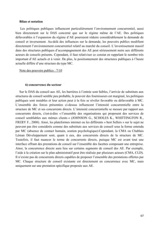67
Bilan et notation
Les politiques publiques influencent particulièrement l’environnement concurrentiel, aussi
bien directement sur le DAS concerné que sur le régime même de l’AE. Des politiques
défavorables à l’expansion du régime d’AE pourraient réduire considérablement la demande de
conseil et inversement. Au-delà des influences sur la demande, les pouvoirs publics modifient
directement l’environnement concurrentiel relatif au marché du conseil. L’investissement massif
dans des structures publiques d’accompagnement des AE peut sérieusement nuire aux différents
acteurs de conseils présents. Cependant, il faut relativiser ce constat en rappelant le nombre très
important d’AE actuels et à venir. De plus, le positionnement des structures publiques à l’heure
actuelle diffère d’une structure du type MC.
Note des pouvoirs publics : 7/10
6) concurrence du secteur
Sur le DAS du conseil aux AE, les barrières à l’entrée sont faibles, l’arrivée de substituts aux
structures de conseil semble peu probable, le pouvoir des fournisseurs est marginal, les politiques
publiques sont instables et leur action peut à la fois se révéler favorable ou défavorable à MC.
L’ensemble des forces présentées ci-dessus influencent l’intensité concurrentielle entre la
structure de MC et ses concurrents directs. L’intensité concurrentielle se mesure par rapport aux
concurrents directs, c'est-à-dire « l’ensemble des organisations qui proposent des services de
conseil semblables aux mêmes clients » (JOHNSON G., SCHOLES K., WHITTINGTON R.,
FRERY F., 2008). Ainsi, les plateformes internet ou les différents « best Sellers » sur le sujet ne
peuvent pas être considérés comme des substituts aux services de conseil sous la forme entendu
par MC (absence de contact humain, soutien psychologique).Cependant, la CMA ou Chablais
Léman Développement sont, quant à eux, des concurrents directs de la structure de MC.
Toutefois, il faut nuancer le terme de concurrents directs, puisque MC est avant tout une
interface offrant des prestations de conseil sur l’ensemble des facettes composant une entreprise.
Ainsi, la concurrence directe aura lieu sur certains segments de conseil des AE. Par exemple,
l’aide à la création sur le plan administratif peut être réalisée par plusieurs acteurs (CMA, CLD).
Il n’existe pas de concurrents directs capables de proposer l’ensemble des prestations offertes par
MC. Chaque structure de conseil existante est directement en concurrence avec MC, mais
uniquement sur une prestation spécifique proposée aux AE.
 