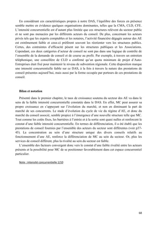 68
En considérant ces caractéristiques propres à notre DAS, l’équilibre des forces en présence
semble mettre en évidence quelques organisations dominantes, telles que la CMA, CLD, CFE.
L’intensité concurrentielle est d’autant plus limitée que ces structures relèvent du secteur public
et ne sont pas menacées par les différents acteurs du conseil. De plus, concernant les acteurs
privés tels que les experts comptables et les notaires, l’activité financière dégagée autour des AE
est extrêmement faible et ceux-ci préfèrent souvent les réorienter vers les structures publics.
Certes, des contraintes d’efficacité pèsent sur les structures publiques et les Associations.
Cependant, ces deux catégories d’acteur de conseil ne sont pas dans une logique de contrôle de
l’ensemble de la demande de conseil et de course au profit. Par exemple, à travers un entretien
téléphonique, une conseillère de CLD a confirmé qu’un quota minimum de projet d’Auto-
Entreprises était fixé pour maintenir le niveau de subvention régionale. Cette disposition marque
une intensité concurrentielle faible sur ce DAS, à la fois à travers la nature des prestations de
conseil présentes aujourd’hui, mais aussi par la forme occupée par porteurs de ces prestations de
conseil.
Bilan et notation
Présenté dans le premier chapitre, le taux de croissance soutenu du secteur des AE va dans le
sens de la faible intensité concurrentielle constatée dans le DAS. En effet, MC peut assurer sa
propre croissance en s’appuyant sur l’évolution du marché, et non en diminuant la part de
marché de ses concurrents. Le stade d’évolution du cycle de vie du régime d’AE, et donc du
marché du conseil associé, semble propice à l’émergence d’une nouvelle structure telle que MC.
Tout comme les coûts fixes, les barrières à l’entrée et à la sortie sont quasi nulles et renforcent le
constat d’une faible intensité concurrentielle. En termes de différenciation, il a été établi que les
prestations de conseil fournies par l’ensemble des acteurs du secteur sont différentes (voir p37-
45). La concentration au sein d’une structure unique des divers conseils relatifs au
fonctionnement d’une AE, renforce la différenciation de MC au sein du secteur. Or, plus les
services de conseil différent, plus la rivalité au sein du secteur est faible.
L’ensemble des facteurs convergent donc vers le constat d’une faible rivalité entre les acteurs
présents et la possibilité pour MC de se positionner favorablement dans cet espace concurrentiel
particulier.
Note : intensité concurrentielle 1/10
 