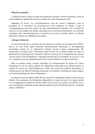 7
Objectif et hypothèse
L’objectif consiste à mettre au point une proposition nommée « Micro-Consulting », pour un
conseil adapté aux spécificités du nouveau régime de l’Auto-Entrepreneur (AE).
Hypothèse de travail : les Auto-Entrepreneurs sont des acteurs « atypiques » dont la
perception de la complexité du fonctionnement d’une entreprise est limitée. L’aide et
l’accompagnement dans leurs projets est donc particulièrement nécessaire. Or, le marché du
conseil se révèle inadapté aux attentes spécifiques de ces nouveaux entrepreneurs. Une interface
systémique entre Auto-Entrepreneurs et structures du conseil se profile comme un élément
pertinent en réponse aux défaillances du marché.
Cadrage et démarche
Ce travail de recherche se concentre sur une étude de cas réalisée sur le territoire de la Haute-
Savoie. Au sein d’une région frontalière particulièrement dynamique, le développement
économique soutenu de ce département Français favorise l’esprit entrepreneurial. Ma
connaissance du réseau local à clairement orienté le choix de ce terrain modèle. En outre, le
phénomène de tertiarisation de l’économie s’observe au travers de la composition des activités
exercées par les Auto-Entrepreneurs, largement dominée par les prestataires de services. C’est
sur ce segment d’activité spécifique que se fonde l’objet d’étude de ce projet de recherche.
Dans un premier temps, l’analyse descriptive du fonctionnement du régime de l’Auto-
Entrepreneur et de ses acteurs, apporte les informations nécessaires pour aborder ensuite, le
marché du conseil aux Auto-Entrepreneurs. Enfin, sur la base des analyses précédentes, le
concept nouveau de Micro-Consulting est présenté: une interface systémique de conseil adaptée
aux besoins spécifiques des Auto-Entrepreneurs.
Le caractère récent du régime étudié fait de ce travail une thématique originale encore très peu
abordée. En conséquence, les informations disponibles à ce sujet sont rares. Je m’appuie surtout
sur un engagement personnel de conseils, réalisé tout au long de ce projet de recherche. En ce
sens, ma démarche comprend certains éléments proches d’une méthodologie dite de « recherche
action » de KURT L.
 