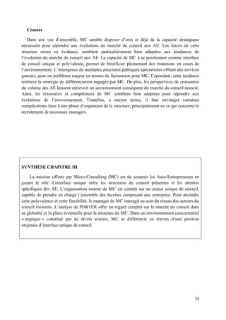 74
Constat
Dans une vue d’ensemble, MC semble disposer d’ores et déjà de la capacité stratégique
nécessaire pour répondre aux évolutions du marché du conseil aux AE. Les forces de cette
structure mises en évidence, semblent particulièrement bien adaptées aux tendances de
l’évolution du marché du conseil aux AE. La capacité de MC à se positionner comme interface
de conseil unique et polyvalente, permet de bénéficier pleinement des mutations en cours de
l’environnement. L’émergence de multiples structures publiques spécialisées offrant des services
gratuits, pose un problème majeur en termes de facturation pour MC. Cependant, cette tendance
renforce la stratégie de différenciation engagée par MC. De plus, les perspectives de croissance
du volume des AE laissent entrevoir un accroissement conséquent du marché du conseil associé.
Ainsi, les ressources et compétences de MC semblent bien adaptées pour répondre aux
évolutions de l’environnement. Toutefois, à moyen terme, il faut envisager certaines
complications liées à une phase d’expansion de la structure, principalement en ce qui concerne le
recrutement de nouveaux managers.
SYNTHÈSE CHAPITRE III
La mission offerte par Micro-Consulting (MC) est de soutenir les Auto-Entrepreneurs en
jouant le rôle d’interface unique entre les structures du conseil présentes et les attentes
spécifiques des AE. L’organisation interne de MC est centrée sur un acteur unique de conseil,
capable de prendre en charge l’ensemble des facettes composant une entreprise. Pour atteindre
cette polyvalence et cette flexibilité, le manager de MC interagit au sein du réseau des acteurs du
conseil existants. L’analyse de PORTER offre un regard complet sur le marché du conseil dans
sa globalité et la place éventuelle pour la structure de MC. Dans un environnement concurrentiel
« atypique » constitué par de divers acteurs, MC se différencie au travers d’une position
originale d’interface unique de conseil.
 