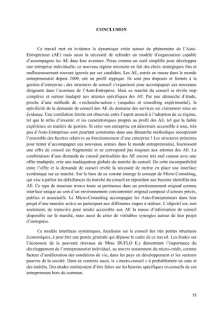 75
CONCLUSION
Ce travail met en évidence la dynamique créée autour du phénomène de l’Auto-
Entrepreneur (AE) mais aussi la nécessité de refonder un modèle d’organisation capable
d’accompagner les AE dans leur aventure. Perçu comme un outil simplifié pour développer
une entreprise individuelle, ce nouveau régime nécessite en fait des choix stratégiques fins et
malheureusement souvent ignorés par ses candidats. Les AE, entrés en masse dans le monde
entrepreneurial depuis 2009, ont un profil atypique. Ils sont peu disposés et formés à la
gestion d’entreprise ; des structures de conseil s’organisent pour accompagner ces nouveaux
dirigeants dans l’aventure de l’Auto-Entreprise. Mais ce marché du conseil se révèle trop
complexe et surtout inadapté aux attentes spécifiques des AE. Par une démarche d’étude,
proche d’une méthode de « recherche-action » (enquêtes et consulting expérimental), la
spécificité de la demande de conseil des AE du domaine des services est clairement mise en
évidence. Une corrélation étroite est observée entre l’esprit associé à l’adoption de ce régime,
tel que le refus d’investir, et les caractéristiques propres au profil des AE, tel que la faible
expérience en matière de gestion. Si créer son entreprise est désormais accessible à tous, très
peu d’Auto-Entreprises sont pourtant construites dans une démarche méthodique incorporant
l’ensemble des facettes relatives au fonctionnement d’une entreprise ! Les structures présentes
pour tenter d’accompagner ces nouveaux acteurs dans le monde entrepreneurial, fournissent
une offre de conseil est fragmentée et ne correspond pas toujours aux attentes des AE. La
combinaison d’une demande de conseil particulière des AE encore très mal connue avec une
offre inadaptée, crée une inadéquation globale du marché du conseil. De cette incompatibilité
entre l’offre et la demande de conseil révèle la nécessité de mettre en place une interface
systémique sur ce marché. Sur la base de ce constat émerge le concept de Micro-Consulting,
qui vise à pallier les défaillances du marché du conseil en répondant aux besoins identifiés des
AE. Ce type de structure trouve toute sa pertinence dans un positionnement original comme
interface unique au sein d’un environnement concurrentiel original composé d’acteurs privés,
publics et associatifs. Le Micro-Consulting accompagne les Auto-Entrepreneurs dans leur
projet d’une manière active en participant aux différentes étapes à réaliser. L’objectif est, non
seulement, de transcrire pour rendre accessible aux AE la masse d’information de conseil
disponible sur le marché, mais aussi de créer de véritables synergies autour de leur projet
d’entreprise.
Ce modèle interfaces systémiques, focalisées sur le conseil des très petites structures
économiques, à peut être une portée générale qui dépasse le cadre de ce travail. Les études sur
l’économie de la pauvreté (travaux de Mme DUFLO E.) démontrent l’importance du
développement de l’entrepreneuriat individuel, au travers notamment du micro-crédit, comme
facteur d’amélioration des conditions de vie, dans les pays en développement et les secteurs
pauvres de la société. Dans ce contexte aussi, le « micro-conseil » à probablement un sens et
des intérêts. Des études mériteraient d’être faites sur les besoins spécifiques en conseils de ces
entrepreneurs hors du commun.
 