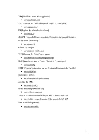 77
CLD [Chablais Léman Développement]
 www.sudleman.com
EGEE [Entente des Génération pour l’Emploi et l’Entreprise]
 www.egee.asso.fr
RSI [Régime Social des Indépendants]
 www.le-rsi.fr
URSSAF [Union de Recouvrement des Cotisations de Sécurité Sociale et
d'Allocations Familiales]
 www.urssaf.fr
Maisons de l’emploi
 www.maison-emploi.com
CAE [Chambre des Auto-Entrepreneurs]
 www.federation-auto-entrepreneur.fr
ADIE [Association pour le Droit à l’Initiative Economique]
 www.adie.org
CIDFF [Centre d’Information sur les Droits des Femmes et des Familles]
 www.cidff01.fr
Boutiques de gestion
 www.boutiques-de-gestion.com
Ministère des PME
 www.pme.gouv.fr
Institut de sondage Opinion Way
 www.opinion-way.com
Centre de documentation électronique pour la recherche-action
 http://biblio.recherche-action.fr/document.php?id=137
Ecole Normale Supérieure
 www.ses.ens-lsh.fr
 