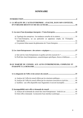 8
SOMMAIRE
INTRODUCTION..............................................................................................................................6
I- LA RÈALITE DE L’AUTO-ENTREPRISE : ANALYSE, DANS SON CONTEXTE,
D’UN RÈGIME RÈCENT ET DE SES ACTEURS.................................................................10
1) Au cœur d’une dynamique émergente : l’Auto-Entreprise ................................................10
a) Typologie des entreprises : les tendances actuelles de la création ....................................10
b) L’Auto-Entreprise, un cas particulier en apparence simple, de l’Entreprise
Individuelle........................................................................................................................16
c) Un premier bilan nuancé du phénomène de l’Auto-Entreprise .........................................23
2) Les Auto-Entrepreneurs : des acteurs « atypiques »...........................................................27
a) Qui sont les Auto-Entrepreneurs et quelles activités exercent-ils ? ..................................27
b) Profil des Auto-Entrepreneurs, caractéristiques spécifiques, forces et faiblesses.............31
II-LE MARCHÉ DU CONSEIL AUX AUTO ENTREPRENEURS, COMPLEXE ET
INADAPTÉ À LA DEMANDE ..................................................................................................33
1) Le diagnostic de l’offre et des acteurs du conseil.................................................................33
a) Analyse de l’offre de conseil offerte par les structures publiques.....................................35
b) Analyse de l’offre de conseil offerte par les structures associatives et privées.................40
c) Synthèse : une offre disponible mais fragmentée et souvent incomplète..........................44
2) Incompatibilité entre offre et demande de conseil...............................................................46
a) Analyse de la demande de conseil des Auto-Entrepreneurs : étude de cas .......................46
b) Entre offre et demande : la nécessité d’une interface systémique.....................................53
 