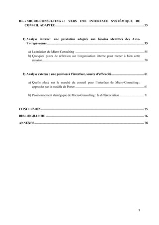 9
III- « MICRO-CONSULTING » : VERS UNE INTERFACE SYSTÉMIQUE DE
CONSEIL ADAPTÉE...............................................................................................................55
1) Analyse interne : une prestation adaptée aux besoins identifiés des Auto-
Entrepreneurs .........................................................................................................................55
a) La mission du Micro-Consulting ......................................................................................55
b) Quelques pistes de réflexion sur l’organisation interne pour mener à bien cette
mission...............................................................................................................................58
2) Analyse externe : une position à l’interface, source d’efficacité.........................................61
a) Quelle place sur le marché du conseil pour l’interface de Micro-Consulting :
approche par le modèle de Porter ......................................................................................61
b) Positionnement stratégique de Micro-Consulting : la différenciation...............................71
CONCLUSION.................................................................................................................................75
BIBLIOGRAPHIE...........................................................................................................................76
ANNEXES.........................................................................................................................................78
 