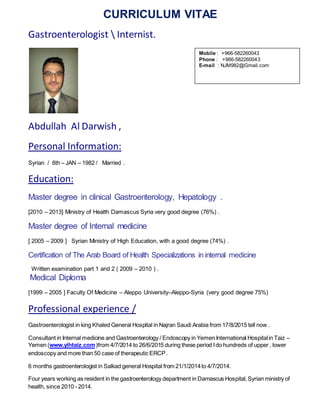CURRICULUM VITAE
Gastroenterologist  Internist.
Abdullah Al Darwish ,
Personal Information:
Syrian / 6th – JAN – 1982 / Married .
Education:
Master degree in clinical Gastroenterology, Hepatology .
[2010 – 2013] Ministry of Health Damascus Syria very good degree (76%) .
Master degree of Internal medicine
[ 2005 – 2009 ] Syrian Ministry of High Education, with a good degree (74%) .
Certification of The Arab Board of Health Specializations in internal medicine
Written examination part 1 and 2 ( 2009 – 2010 ) .
Medical Diploma
[1999 – 2005 ] Faculty Of Medicine – Aleppo University–Aleppo-Syria (very good degree 75%)
Professional experience /
Gastroenterologist in king Khaled General Hospital in Najran Saudi Arabia from 17/8/2015 tell now .
Consultant in Internal medicine and Gastroenterology / Endoscopy in Yemen International Hospitalin Taiz –
Yemen (www.yihtaiz.com)from 4/7/2014 to 26/6/2015 during these period Ido hundreds of upper , lower
endoscopy and more than 50 case of therapeutic ERCP.
6 months gastroenterologist in Salkad general Hospital from 21/1/2014to 4/7/2014.
Four years working as resident in the gastroenterology department in Damascus Hospital,Syrian ministry of
health, since 2010 - 2014.
Mobile : +966-530002228
Phone : +966-530002228
E-mail : NJM982@Gmail.com
 