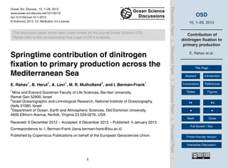 OSD
10, 1–26, 2013
Contribution of
dinitrogen ﬁxation to
primary production
E. Rahav et al.
Title Page
Abstract Introduction
Conclusions References
Tables Figures
Back Close
Full Screen / Esc
Printer-friendly Version
Interactive Discussion
DiscussionPaper|DiscussionPaper|DiscussionPaper|DiscussionPaper|
Ocean Sci. Discuss., 10, 1–26, 2013
www.ocean-sci-discuss.net/10/1/2013/
doi:10.5194/osd-10-1-2013
© Author(s) 2013. CC Attribution 3.0 License.
Ocean Science
Discussions
This discussion paper is/has been under review for the journal Ocean Science (OS).
Please refer to the corresponding ﬁnal paper in OS if available.
Springtime contribution of dinitrogen
ﬁxation to primary production across the
Mediterranean Sea
E. Rahav1
, B. Herut2
, A. Levi1
, M. R. Mulholland3
, and I. Berman-Frank1
1
Mina and Everard Goodman Faculty of Life Sciences, Bar-Ilan University,
Ramat Gan 52900, Israel
2
Israel Oceanographic and Limnological Research, National Institute of Oceanography,
Haifa 31080, Israel
3
Department of Ocean, Earth and Atmospheric Sciences, Old Dominion University,
4600 Elkhorn Avenue, Norfolk, Virginia 23 529-0276, USA
Received: 6 December 2012 – Accepted: 6 December 2012 – Published: 4 January 2013
Correspondence to: I. Berman-Frank (ilana.berman-frank@biu.ac.il)
Published by Copernicus Publications on behalf of the European Geosciences Union.
1
 