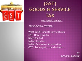 one nation, one tax' 
PRESENTATION COVERED…
1. What is GST and its key features
2. GST- How it works ?
3. Need for GST
4. Indian taxation
5. Indian Economy- An overview
6. GST - Issues yet to be decided…..
BY
RATNESH PATHAK
 