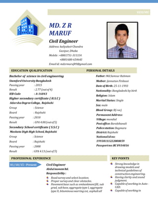 RESUME
MD. Z R
MARUF
Civil Engineer
Address:kaliyakoirChandra
Gazipur,Dhaka
Mobile: +8801751-311114
+8801680-654643
Emailid: mdzrmaruf49@gmail.com
EDUCATION QUALIFICATION
Bachelor of science in civil engineering
Stamford UniversityBangladesh
Passingyear : 2015
Result : 2.77 (outof 4)
IEB Code : A-16843
Higher secondary certificate ( H.S.C )
Adarsha DegreeCollege, Rajshahi
Group : Science
Board : Rajshahi
Passingyear : 2010
Result : GPA 4.00(outof5)
Secondary School certificate ( S.S.C )
Maskata Digh High School, Rajshahi
Group : Science
Board : Rajshahi
Passing year : 2008
Result : GPA 4.13 (out of 5)
PERSONAL DETAILS
Father: Md.Samsur Rahman
Mother: Jannatun Firdausi
Date of Birth: 25-11-1993
Nationality: Bangladeshi by birth
Religion: Islam
Marital Status: Single
Sex: male
Blood Group: B(+ve)
PermanentAddress:
Village: mondial
Postoffice:Barabihanali
Policestation:Bagmara
District:Rajshahi
Nationalid no:
19938111222000059
Passportno:BC 0934816
PROFESSONAL EXPERIENCE KEY POINTS
Strongknowledgein
drawing modelsand
technical guidelinesof
constructionengineering.
Havingclarity andsound
judgment.
Capableof workingin Auto-
CAD.
Capableof workingin
Civil Engineer
Abdulmonemltd.
Responsibility :
Roadsurveyand select location.
Proper surveyand clear obstacles.
Pavementbase such as embankmentfill, sub
grad, subbase,aggregatetype I, aggregate
type II, bituminouswarringcot, asphaltall
01/10/15 – Present
 