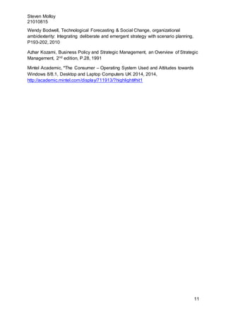 Steven Molloy
21010815
11
Wendy Bodwell, Technological Forecasting & Social Change, organizational
ambidexterity: Integrating deliberate and emergent strategy with scenario planning,
P193-202, 2010
Azhar Kozami, Business Policy and Strategic Management, an Overview of Strategic
Management, 2nd edition, P.28, 1991
Mintel Academic, *The Consumer – Operating System Used and Attitudes towards
Windows 8/8.1, Desktop and Laptop Computers UK 2014, 2014,
http://academic.mintel.com/display/711913/?highlight#hit1
 