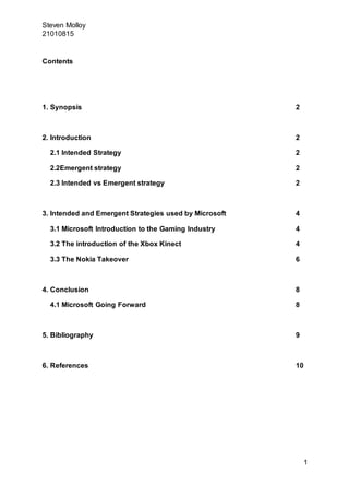 Steven Molloy
21010815
1
Contents
1. Synopsis 2
2. Introduction 2
2.1 Intended Strategy 2
2.2Emergent strategy 2
2.3 Intended vs Emergent strategy 2
3. Intended and Emergent Strategies used by Microsoft 4
3.1 Microsoft Introduction to the Gaming Industry 4
3.2 The introduction of the Xbox Kinect 4
3.3 The Nokia Takeover 6
4. Conclusion 8
4.1 Microsoft Going Forward 8
5. Bibliography 9
6. References 10
 