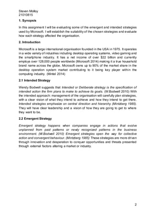 Steven Molloy
21010815
2
1. Synopsis
In this assignment I will be evaluating some of the emergent and intended strategies
used by Microsoft. I will establish the suitability of the chosen strategies and evaluate
how each strategy affected the organisation.
2. Introduction
Microsoft is a large international organisation founded in the USA in 1975. It operates
in a wide variety of industries including desktop operating systems, video gaming and
the smartphone industry. It has a net income of over $22 billion and currently
employs over 128,000 people worldwide (Microsoft 2014) making it a true household
brand name across the globe. Microsoft owns up to 90% of the market share in the
desktop operation system market contributing to it being key player within the
computing industry. (Mintel 2014)
2.1 Intended Strategy
Wendy Bodwell suggests that Intended or Deliberate strategy is the specification of
intended action the firm plans to make to achieve its goals. (W.Bodwell 2010) With
the intended approach: management of the organisation will carefully plan strategies,
with a clear vision of what they intend to achieve and how they intend to get there.
Intended strategies emphasize on central direction and hierarchy (Mintzberg 1985).
They will have clear leadership and a vision of how they are going to get to where
they want to be.
2.2 Emergent Strategy
Emergent strategy happens when companies engage in actions that evolve
unplanned from past patterns or newly recognized patterns in the business
environment. (W.Bodwell 2010) Emergent strategies open the way for collective
action and convergent behaviour. (Mintzberg 1985) These strategies are more driven
through innovation and desperation to conquer opportunities and threats presented
through external factors altering a market or industry.
 