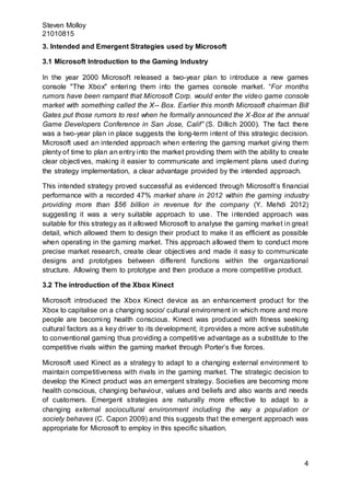 Steven Molloy
21010815
4
3. Intended and Emergent Strategies used by Microsoft
3.1 Microsoft Introduction to the Gaming Industry
In the year 2000 Microsoft released a two-year plan to introduce a new games
console "The Xbox" entering them into the games console market. “For months
rumors have been rampant that Microsoft Corp. would enter the video game console
market with something called the X-- Box. Earlier this month Microsoft chairman Bill
Gates put those rumors to rest when he formally announced the X-Box at the annual
Game Developers Conference in San Jose, Calif” (S. Dillich 2000). The fact there
was a two-year plan in place suggests the long-term intent of this strategic decision.
Microsoft used an intended approach when entering the gaming market giving them
plenty of time to plan an entry into the market providing them with the ability to create
clear objectives, making it easier to communicate and implement plans used during
the strategy implementation, a clear advantage provided by the intended approach.
This intended strategy proved successful as evidenced through Microsoft’s financial
performance with a recorded 47% market share in 2012 within the gaming industry
providing more than $56 billion in revenue for the company (Y. Mehdi 2012)
suggesting it was a very suitable approach to use. The intended approach was
suitable for this strategy as it allowed Microsoft to analyse the gaming market in great
detail, which allowed them to design their product to make it as efficient as possible
when operating in the gaming market. This approach allowed them to conduct more
precise market research, create clear objectives and made it easy to communicate
designs and prototypes between different functions within the organizational
structure. Allowing them to prototype and then produce a more competitive product.
3.2 The introduction of the Xbox Kinect
Microsoft introduced the Xbox Kinect device as an enhancement product for the
Xbox to capitalise on a changing socio/ cultural environment in which more and more
people are becoming health conscious. Kinect was produced with fitness seeking
cultural factors as a key driver to its development; it provides a more active substitute
to conventional gaming thus providing a competitive advantage as a substitute to the
competitive rivals within the gaming market through Porter’s five forces.
Microsoft used Kinect as a strategy to adapt to a changing external environment to
maintain competitiveness with rivals in the gaming market. The strategic decision to
develop the Kinect product was an emergent strategy. Societies are becoming more
health conscious, changing behaviour, values and beliefs and also wants and needs
of customers. Emergent strategies are naturally more effective to adapt to a
changing external sociocultural environment including the way a population or
society behaves (C. Capon 2009) and this suggests that the emergent approach was
appropriate for Microsoft to employ in this specific situation.
 