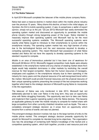 Steven Molloy
21010815
6
3.3 The Nokia Takeover
In April 2014 Microsoft completed the takeover of the mobile phone company Nokia.
Nokia had seen a massive decline in market share within the mobile phone industry
over the previous 10 years. “Many blame this decline, at least in the initial stages, on
Symbian, the firm's mobile operating system. It was, to paraphrase a welter of expert
opinion, simply not up to the job.” (D.Lee 2013) Microsoft had vastly dominated the
operating system market and discovered an opportunity to penetrate the mobile
phone industry through strong bargaining power of the buyer. Nokia intended to
massively improve their operating systems and Microsoft had by far the most
successful operating systems available. The Microsoft operating systems were
exactly what Nokia sought to introduce to their smartphones to survive within the
smartphone industry. The operating system market has very high barriers of entry
due to the technological factors and the vast resources required to develop a
competing operating system. This meant Microsoft had possession of what Nokia
needed and Nokia did not have the capacity to develop operating systems to the
standard required to compete.
Mobile is an area of tremendous potential but it has been one of weakness for
Microsoft (M.Menon 2013). Microsoft's biggest competitive rivals Apple were already
established in the smartphone market and any chance of stealing market share from
Apple would help establish dominance in other markets by restricting the overall
revenue for their largest competitor. Nokia had the human resources of managers,
employees and suppliers in the smartphone industry due to them operating in the
industry for many years and the physical resource of its well-recognised brand within
the market. Microsoft could provide financial resources and the physical resource of
their unique operating systems presenting the concept of the two companies working
together which lead to the strategic decision of Microsoft buying Nokia to incorporate
it into the organisation.
The takeover of Nokia was only mentioned in late 2013. Microsoft had not
deliberately planned to take over Nokia in the long term; they saw an opportunity
arise with Nokia struggling financially. The opportunity was born to take over Nokia
and implement their superior operating system onto the Nokia devices. This became
an applicable gateway to enter the mobile industry to compete for market share with
large competitors from other currently inhabited industries such as Apple. This was a
completely emergent strategic decision as it arose from an opportunity which
became from a series of events and was not planned.
This emergent strategic decision involves risk due to the large barriers of entry to the
mobile phone market. This emergent strategic decision presents opportunity for
growth for Microsoft to complete its intended long terms objectives. The organization
now has the advantage of containing both Nokia's knowledge of the market and a
competitive operating system, which both together, provide a vast resource pool and
 