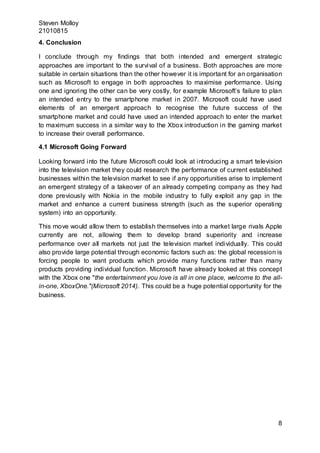 Steven Molloy
21010815
8
4. Conclusion
I conclude through my findings that both intended and emergent strategic
approaches are important to the survival of a business. Both approaches are more
suitable in certain situations than the other however it is important for an organisation
such as Microsoft to engage in both approaches to maximise performance. Using
one and ignoring the other can be very costly, for example Microsoft’s failure to plan
an intended entry to the smartphone market in 2007. Microsoft could have used
elements of an emergent approach to recognise the future success of the
smartphone market and could have used an intended approach to enter the market
to maximum success in a similar way to the Xbox introduction in the gaming market
to increase their overall performance.
4.1 Microsoft Going Forward
Looking forward into the future Microsoft could look at introducing a smart television
into the television market they could research the performance of current established
businesses within the television market to see if any opportunities arise to implement
an emergent strategy of a takeover of an already competing company as they had
done previously with Nokia in the mobile industry to fully exploit any gap in the
market and enhance a current business strength (such as the superior operating
system) into an opportunity.
This move would allow them to establish themselves into a market large rivals Apple
currently are not, allowing them to develop brand superiority and increase
performance over all markets not just the television market individually. This could
also provide large potential through economic factors such as: the global recession is
forcing people to want products which provide many functions rather than many
products providing individual function. Microsoft have already looked at this concept
with the Xbox one "the entertainment you love is all in one place, welcome to the all-
in-one, XboxOne."(Microsoft 2014). This could be a huge potential opportunity for the
business.
 