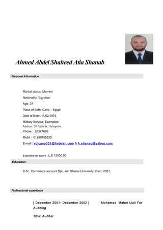 Ahmed Abdel Shaheed Atia Shanab
Personal Information
Marital status: Married
Nationality: Egyptian
Age: 37
Place of Birth: Cairo – Egypt
Date of Birth :11/02/1979
Military Service: Exempted
Address: 20 Adfo St. Heliopolis.
Phone : 26377689
Mobil : 01289755525
E-mail : volcano351@hotmail.com & A.shanap@yahoo.com
Expected net salary : L.E 15000.00
Education:
B.Sc. Commerce account Dpt., Ain Shams University, Cairo 2001.
Professional experience
[ December 2001- December 2002 ] Mohamed Maher Liali For
Auditing
Title: Auditor
 