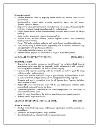 Senior Accountant
 Perform period end close by preparing journal entries and balance sheets account
reconciliation.
 Monitor/analyze general ledger accounts, operational reports and help ensure
financial statement accuracy.
 Responsible for revenue recognition for professional service (project accounting) for
both fixed price and time & material projects for global entities.
 Prepare journal entries related to inter-company activities and accounted for foreign
currency.
 Assist monthly revenue and expense variance analysis.
 Monitor accrued revenue balances, deferred expense balances, and determining
monthly accrued revenue.
 Prepare PBC audit schedules, and assist with quarterly and annual financial audits
 Verify the accuracy of journal entries prepared by staff accountants and ensure they
are supported by appropriate documentations.
 Coach and train staff accountants as needed.
 Performs special projects and other duties as assigned by the Management
SMILECARE FAMILY DENTISTRY, INC. 05/2006-10/2011
Accounting Manager
 Responsible for monthly closing, and month/quarter/year end consolidated financial
statements to ensure that they are accurately, timely, and consistent with company’s
accounting policies and GAAP for multi-locations company
 Supervise and support accounting staffs to complete and achieve goals by using
guidelines, policy and procedures.
 Research and perform analysis of change in general ledger account balances as well
as analysis of month and year-end results for management reporting purposes
 Reconcile and resolve reconciling items for all Balance Sheet Accounts including
Inter-company Account
 Prepare PBC audit schedules and assist with the year-end financial statement audit,
periodic bank audits, and income tax filings
 Report findings to make recommendations, improving operations, and reduce costs to
executive management teams
 Assist Corporate Controller on due diligent regarding company sales transaction
 Work on special projects as needed
GREATER ACCEPTANCE MORTGAGE CORP. 2000 - 2006
Senior Accountant
 Handled complete closing process and financial reporting on monthly, quarterly, and
annual basis.
 Reconciled and analyzed general ledger accounts
 Reported and analyzed financial results to management teams
2
 