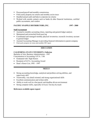  Processed payroll and monthly commissions
 Filed yearly property tax returns and monthly excise taxes
 Handled annual audit and help in corporate tax returns
 Worked with outside contacts such as banks & other financial institutions, certified
public accountants, and vendors
PACIFIC SNAPPLE DISTRIBUTORS, INC. 1997 - 2000
Staff Accountant
 Assisted in monthly accounting closes, reporting and general ledger analysis
 Maintained and reconciled fixed asset log
 Coordinated and managed monthly physical inventories; reconcile inventory account
to general ledger
 Assisted Accounting Manager in providing financial information to parent company
 Filed yearly property tax return and monthly CRV report
EDUCATION
CALIFORNIA STATE UNIVERSITY, Fullerton
Bachelor of Arts, Business Administration - 1997
Concentration in Accounting G.P.A.: 3.86
• Graduated with High Honors
• Recipient of G.P.A. Accounting Award
• Dean’s Honor List, 1995 – 1997
SKILLS
• Strong accounting knowledge, analytical and problem solving abilities, and
supervisory skill
• Trustworthy, very detail oriented, and strong organizational skills
• Excellent communication and written skills
• Ability to work well in a fast paced, and deadline driven environment
• Strong computer skills, especially in Excel, Ten-key by touch
References available upon request
3
 