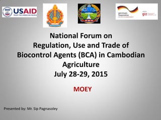 MOEY
National Forum on
Regulation, Use and Trade of
Biocontrol Agents (BCA) in Cambodian
Agriculture
July 28-29, 2015
Presented by: Mr. Sip Pagnasoley
 