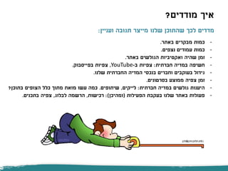 ‫מודדים‬ ‫איך‬?
-‫באתר‬ ‫מבקרים‬ ‫כמות‬.
-‫נצפים‬ ‫עמודים‬ ‫כמות‬.
-‫באתר‬ ‫הגולשים‬ ‫ואקטיביות‬ ‫שהיה‬ ‫זמן‬.
-‫חברתית‬ ‫במדיה‬ ‫חשיפה‬:‫ב‬ ‫צפיות‬-YouTube,‫בפייסבוק‬ ‫צפיות‬.
-‫שלנו‬ ‫החברתית‬ ‫המדיה‬ ‫בנכסי‬ ‫וחברים‬ ‫בעוקבים‬ ‫גידול‬.
-‫בסרטונים‬ ‫ממוצע‬ ‫צפיה‬ ‫זמן‬.
-‫חברתית‬ ‫במדיה‬ ‫גולשים‬ ‫היענות‬:‫לייקים‬,‫שיתופים‬.‫בתוכן‬ ‫הצופים‬ ‫כלל‬ ‫מתוך‬ ‫מזאת‬ ‫עשו‬ ‫כמה‬?
-‫הפעילות‬ ‫בעקבת‬ ‫שלנו‬ ‫באתר‬ ‫פעולות‬(‫ומהיכן‬:)‫רכישות‬,‫לבלוג‬ ‫הרשמה‬,‫בתכנים‬ ‫צפיה‬.
‫ועניין‬ ‫תגובה‬ ‫מייצר‬ ‫שלנו‬ ‫שהתוכן‬ ‫לכך‬ ‫מדדים‬:
 