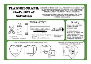 FLANNELGRAPH:
God’s Gift of
Salvation
Cut out the pieces. Glue small pieces of sandpaper or felt
to the back of each piece so they will stick to a flannel
board. Use these flannelgraph pieces to tell about the
gift of salvation included on the following page.
Photocopy the pages and use these figures for other
activities, such as to create your own reader, wall
posters, mobiles, etc.
•	 Scissors
•	 Glue stick or white glue
•	 Metal ruler to make a straight cut
or score
•	 Old pen with no ink for scoring
•	 Optional: paper
cutting knife
TOOLS NEEDED
How to prepare the heart flannelgraph piece Optional: you can use the already
assembled piece on page 8.
Score the fold lines
to make a crisp,
straight fold.
To score, place a
metal ruler along the
fold line, and then
press with a dull point
along the fold line to
compress the paper.
Scoring
 