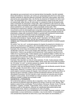 são palavras que se escrevem com as mesmas letras (homografia), mas têm oposição
tônica (tônica/átona). Exemplos: pôr (verbo) por (preposição) pára (forma do verbo parar,
também presente em algumas palavras compostas: pára-brisa, pára-quedas, pára-raios,
pára-lama) para (preposição) côas, côa (formas do presente do indicativo do verbo coar)
coas, coa (preposição com + artigo a e as, respectivamente; essas formas são comuns
em poesia) péla, pélas (formas do verbo pelar, ou substantivo=bola de brinquedo) pela,
pelas (contrações de preposição e artigo) pêlo, pêlos (substantivo) pélo (forma do verbo
pelar) pelo, pelos (contrações de preposição e artigo) pêra, peras (substantivo=fruta) péra,
péras (substantivo, ant.=pedra) pera, peras (preposição arcaica) pêro, Pêro
(substantivos=maçã doce e oblonga, e denominação dada pelos índios aos portugueses
nos primeiros anos da colonização) pero (conjunção arcaica=porém, mas, ainda que) pôla
(substantivo=ramo novo de árvore) póla (substantivo=surra) pola (contração arcaica de
preposição e artigo) pôlo (substantivo=falcão ou gavião) pólo (substantivo=extremidade
do eixo da Terra) polo (contração arcaica de preposição e artigo)
Já o acento grave assinala a contração da preposição "a" com o artigo "a" e com os
pronomes demonstrativos "aquele, aquela, aquilo". Exemplos: Irei à Bahia amanhã.
Assistiremos àquele filme juntos. Ela não deu importância àquilo que você falou.
VERBOS QUE POSSUEM COMPORTAMENTO PECULIAR QUANTO À ACENTUAÇÃO
GRÁFICA
Os verbos "crer, ler e ver", na terceira pessoa do singular do presente do indicativo (e o
verbo dar no presente do subjuntivo), são monossílabos tônicos acentuados, tendo na
terceira pessoa do plural o "e" dobrado e recebem acento no primeiro "e".
Exemplos: Ela crê em Deus fervorosamente / Elas crêem em Deus fervorosamente Ana
vê televisão o dia todo / Ana e suas amigas vêem televisão o dia todo Carlos lê jornal
diariamente / Carlos e seu pai lêem jornal diariamente Todos esperam que Bruno dê o
melhor de si no próximo jogo / Todos esperam que os jogadores dêem o melhor de si no
próximo jogo Observação: O aspecto do "e" dobrado e do primeiro "e" ser acentuado na
terceira pessoa do plural dos verbos mencionados acima também ocorre em seus
compostos como descrer, rever, reler, etc.
Exemplos: Eles descrêem na vida em outros planetas. À noite, muitas pessoas revêem
suas ações durante o dia. Os escritores relêem várias vezes seus livros antes de publicá-
los. Os verbos "vir e ter", na terceira pessoa do singular, não são acentuados; entretanto,
na terceira do plural recebem o acento circunflexo.
Exemplos: João vem de Brasília amanhã. Os deputados vêm de Brasília amanhã. Ela tem
um bom coração. Os jovens têm a vida em suas mãos.
Observação: Atente-se, no entanto, para os compostos desses verbos que recebem um
acento agudo na terceira pessoa do singular, mas continuam com o acento circunflexo na
terceira do plural. Exemplos: O Banco Central normalmente intervém em bancos com
dificuldades financeiras. Os EUA intervêm a todo momento em assuntos que só dizem
respeito a outros países. Xuxa entretém as crianças sempre com muito carinho. Os
palhaços entretêm a platéia que se diverte a valer.
GENEROS LITERARIOS
Os fundamentais gêneros Literários são os seguintes: Lírico, Épico e Dramático. Hoje em
dia costuma-se subdividir esses três gêneros em formas: Forma da Lírica: Soneto, Ode,
balada e outras formas versificadas. Forma da Épica: Romance, Novela, Conto. Forma de
Dramático: Tragédia, Comédia, Tragicomédia, Farsa. Contudo, a maioria das obras
literárias contém os três gêneros, devendo ser classificada pela predominância das
características líricas, épicas ou dramáticas em cada uma delas.
· Lírico: Caracteriza-se por uma manifestação do eu do artista. Expressa, portanto, a sua
subjetividade, os seus sentimentos e emoções, o seu mundo interior. A musicalidade é
uma característica importante do texto lírico (o que mais explora as sonoridades). A
 