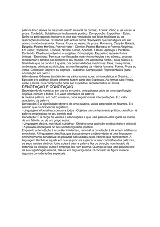 palavra lírico deriva de lira (instrumento musical de cordas). Forma: Verso e, as vezes, a
prosa. Conteúdo: Subjetivo particularmente poético. Composição: Expositiva. · Épico:
Defini-se pelo aspecto narrativo e pela sua vinculação aos fatos históricos ou as
realizações humanas, revelados pelo artista como observador que transfigura em sua
obra o mundo do exterior. Forma: Prosa ou verso; Na prosa: Romance, Canção, Balada,
Epopéia, Poema Heróico, Poema Herói - Cômico, Poema Burlesco e Poema Alegórico;
Em verso: Romance, Epopéia, Novela, Conto, Anedota, Fábula, Apólogo e Parábola.
Conteúdo: Objetivo ou objetivo – subjetivo. Composição: Expositivo representativa
(mista). · Dramático: Tem sua manifestação mais viva no trágico e no cômico, procura
representar o conflito dos homens e seu mundo. Ora apresenta heróis , seus feitos e a
fatalidade que os conduz à queda; ora personalidades medíocres, tolas, mesquinhas,
ambiciosas, cômicas ou ridículas: as manifestações da miséria humana. Forma: Prosa ou
verso. Conteúdo: Objetivo ou objetivo – subjetivo. Composição: Representativa (para
encenação em palco)
Além desses Gêneros também temos vários outros como o Humorístico, o Oratório, o
Epistolar e o didático. Esses gêneros fazem parte dos Especiais. As formas são: Prosa,
verso e mista. Sua composição pode ser expositiva, representativa ou mista.
DENOTAÇÃO E CONOTAÇÃO
Dependendo do contexto em que se encontra, uma palavra pode ter uma significação
objetiva, comum a todos. É o valor denotativo da palavra
A mesma palavra, em outro contexto, pode sugerir outras interpretações. É o valor
conotativo da palavra
Denotação: É a significação objetiva de uma palavra, válida para todos os falantes. É o
sentido que os dicionários registram.
· Linguagem informativa, comum a todos · Objetiva um conhecimento prático, cientifico · A
palavra empregada no seu sentido real
Conotação: É a carga de valores e associações a que uma palavra está ligada na mente
de um falante, ou de um grupo social.
· Linguagem afetiva, individual, subjetiva · Objetiva uma aparição estética (bela e criativa)
· A palavra empregada no seu sentido figurado, poético
Enquanto a denotação é o caráter intelectivo, racional, a conotação é de ordem afetiva ou
emocional. A linguagem científica, que busca sempre a objetividade, é uma linguagem
eminentemente denotativa: as palavras são usadas pelos valores que representam. A
linguagem literária é aquela em que se procura explorar o valor conotativo das palavras,
os seus valores afetivos. Uma coisa é usar a palavra flor ou coração num tratado de
botânica ou biologia, outra é emprega-las num poema. Quando se usa uma palavra fora
da sua significação natural, fala-se em língua figurada. O conceito de figura merece
algumas considerações especiais.
 